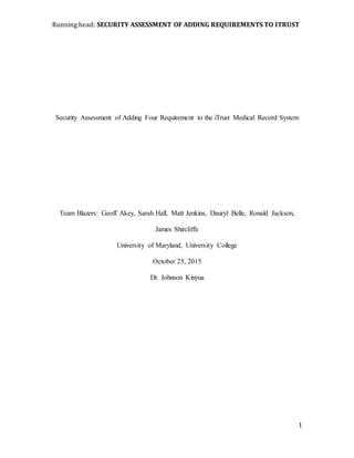 Running head: SECURITY ASSESSMENT OF ADDING REQUIREMENTS TO ITRUST
1
Security Assessment of Adding Four Requirement to the iTrust Medical Record System
Team Blazers: Geoff Akey, Sarah Hall, Matt Jenkins, Dauryl Belle, Ronald Jackson,
James Shircliffe
University of Maryland, University College
October 25, 2015
Dr. Johnson Kinyua
 