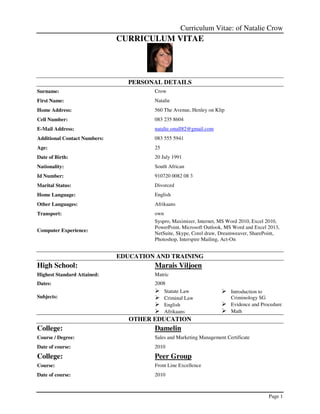 Curriculum Vitae: of Natalie Crow
Page 1
CURRICULUM VITAE
PERSONAL DETAILS
Surname: Crow
First Name: Natalie
Home Address: 560 The Avenue, Henley on Klip
Cell Number: 083 235 8604
E-Mail Address: natalie.small82@gmail.com
Additional Contact Numbers: 083 555 5941
Age: 25
Date of Birth: 20 July 1991
Nationality: South African
Id Number: 910720 0082 08 3
Marital Status: Divorced
Home Language: English
Other Languages: Afrikaans
Transport: own
Computer Experience:
Syspro, Maximizer, Internet, MS Word 2010, Excel 2010,
PowerPoint, Microsoft Outlook, MS Word and Excel 2013,
NetSuite, Skype, Corel draw, Dreamweaver, SharePoint,
Photoshop, Interspire Mailing, Act-On
EDUCATION AND TRAINING
High School: Marais Viljoen
Highest Standard Attained: Matric
Dates: 2008
Subjects:
Statute Law
Criminal Law
English
Afrikaans
Introduction to
Criminology SG
Evidence and Procedure
Math
OTHER EDUCATION
College: Damelin
Course / Degree: Sales and Marketing Management Certificate
Date of course: 2010
College: Peer Group
Course: Front Line Excellence
Date of course: 2010
 