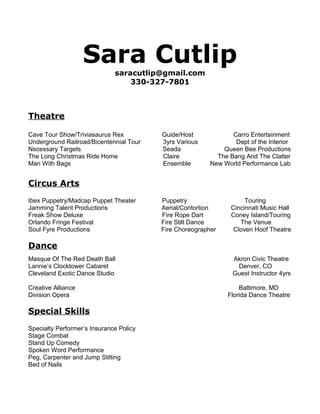 Sara Cutlip
saracutlip@gmail.com
330-327-7801
Theatre
Cave Tour Show/Triviasaurus Rex Guide/Host Carro Entertainment
Underground Railroad/Bicentennial Tour 3yrs Various Dept of the Interior
Necessary Targets Seada Queen Bee Productions
The Long Christmas Ride Home Claire The Bang And The Clatter
Man With Bags Ensemble New World Performance Lab
Circus Arts
Ibex Puppetry/Madcap Puppet Theater Puppetry Touring
Jamming Talent Productions Aerial/Contortion Cincinnati Music Hall
Freak Show Deluxe Fire Rope Dart Coney Island/Touring
Orlando Fringe Festival Fire Stilt Dance The Venue
Soul Fyre Productions Fire Choreographer Cloven Hoof Theatre
Dance
Masque Of The Red Death Ball Akron Civic Theatre
Lannie’s Clocktower Cabaret Denver, CO
Cleveland Exotic Dance Studio Guest Instructor 4yrs
Creative Alliance Baltimore, MD
Division Opera Florida Dance Theatre
Special Skills
Specialty Performer’s Insurance Policy
Stage Combat
Stand Up Comedy
Spoken Word Performance
Peg, Carpenter and Jump Stilting
Bed of Nails
 