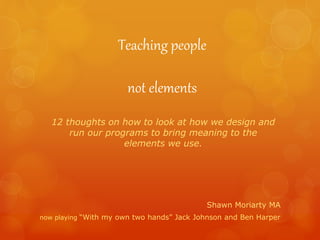 Teaching people
not elements
Shawn Moriarty MA
now playing “With my own two hands” Jack Johnson and Ben Harper
12 thoughts on how to look at how we design and
run our programs to bring meaning to the
elements we use.
 