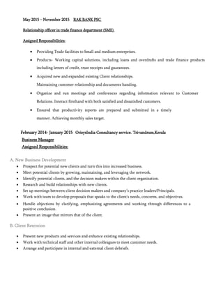 May 2015 – November 2015 RAK BANK PSC
Relationship officer in trade finance department (SME)
Assigned Responsibilities:
 Providing Trade facilities to Small and medium enterprises.
 Products- Working capital solutions, including loans and overdrafts and trade finance products
including letters of credit, trust receipts and guarantees.
 Acquired new and expanded existing Client relationships.
Maintaining customer relationship and documents handing.
 Organize and run meetings and conferences regarding information relevant to Customer
Relations. Interact firsthand with both satisfied and dissatisfied customers.
 Ensured that productivity reports are prepared and submitted in a timely
manner. Achieving monthly sales target.
February 2014- January 2015 OrisysIndia Consultancy service. Trivandrum,Kerala
Business Manager
Assigned Responsibilities:
A. New Business Development
 Prospect for potential new clients and turn this into increased business. 
 Meet potential clients by growing, maintaining, and leveraging the network. 
 Identify potential clients, and the decision makers within the client organization. 
 Research and build relationships with new clients. 
 Set up meetings between client decision makers and company’s practice leaders/Principals. 
 Work with team to develop proposals that speaks to the client’s needs, concerns, and objectives. 

 Handle objections by clarifying, emphasizing agreements and working through differences to a
positive conclusion. 
 Present an image that mirrors that of the client. 
B. Client Retention
 Present new products and services and enhance existing relationships. 
 Work with technical staff and other internal colleagues to meet customer needs. 
 Arrange and participate in internal and external client debriefs. 




 