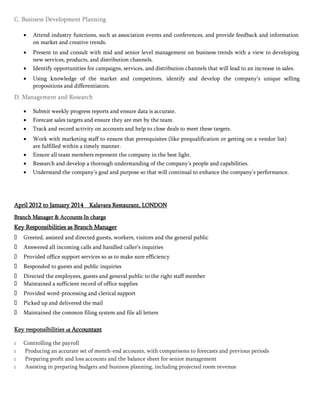 



C. Business Development Planning
 Attend industry functions, such as association events and conferences, and provide feedback and information
on market and creative trends. 

 Present to and consult with mid and senior level management on business trends with a view to developing
new services, products, and distribution channels. 
 Identify opportunities for campaigns, services, and distribution channels that will lead to an increase in sales. 

 Using knowledge of the market and competitors, identify and develop the company’s unique selling
propositions and differentiators. 

D. Management and Research
 Submit weekly progress reports and ensure data is accurate. 
 Forecast sales targets and ensure they are met by the team. 
 Track and record activity on accounts and help to close deals to meet these targets. 

 Work with marketing staff to ensure that prerequisites (like prequalification or getting on a vendor list)
are fulfilled within a timely manner. 
 Ensure all team members represent the company in the best light. 
 Research and develop a thorough understanding of the company’s people and capabilities. 
 Understand the company’s goal and purpose so that will continual to enhance the company’s performance. 
April 2012 to January 2014 Kalavara Restaurant, LONDON
Branch Manager & Accounts In charge
Key Responsibilities as Branch Manager
 Greeted, assisted and directed guests, workers, visitors and the general public
 Answered all incoming calls and handled caller’s inquiries
 Provided office support services so as to make sure efficiency
 Responded to guests and public inquiries
 Directed the employees, guests and general public to the right staff member
 Maintained a sufficient record of office supplies
 Provided word-processing and clerical support
 Picked up and delivered the mail
 Maintained the common filing system and file all letters
Key responsibilities as Accountant

 Controlling the payroll
 Producing an accurate set of month-end accounts, with comparisons to forecasts and previous periods
 Preparing profit and loss accounts and the balance sheet for senior management
 Assisting in preparing budgets and business planning, including projected room revenue
 