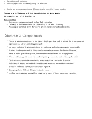  Reconciling bank statements
 Ensuring legislation is followed regarding VAT and PAYE
 Chasing late payments, reporting bad debts and keeping a careful eye on the cash flow 

October 2010 to November 2011 First Source Solutions Ltd, Kochi, Kerala
OPERATIONS and FLOOR SUPPORTER
Responsibilities
 Interaction with customers and settling their complaints
 Working as member of a team and contributing to the team’s efficiency
 Guiding the customers about the various options available for different schemes.
Strengths & Competencies

Works as a competent member of the team, willingly providing back-up support for co-workers when
appropriate and actively supporting group goals 


Advanced proficiency in quickly adapting to new technology and easily acquiring new technical skills 


Exhibits sound judgment and the ability to make reasonable decisions in the absence of direction 


Have an inborn quantitative aptitude, determined to carve a successful and satisfying career. 


Conceptually strong with an innovative and analytical approach to the work with an eye for detail. 


Well-developed communication skills with unwavering accuracy, credibility & Integrity 


Proficiency at grasping new technical concepts quickly & utilizing it in a productive manner. 


Believe in continuous learning and an innovative approach. 


Strong negotiation skills and ability to work under pressure 


Analyze and solve critical issues without escalating the matter to higher management executives. 
 