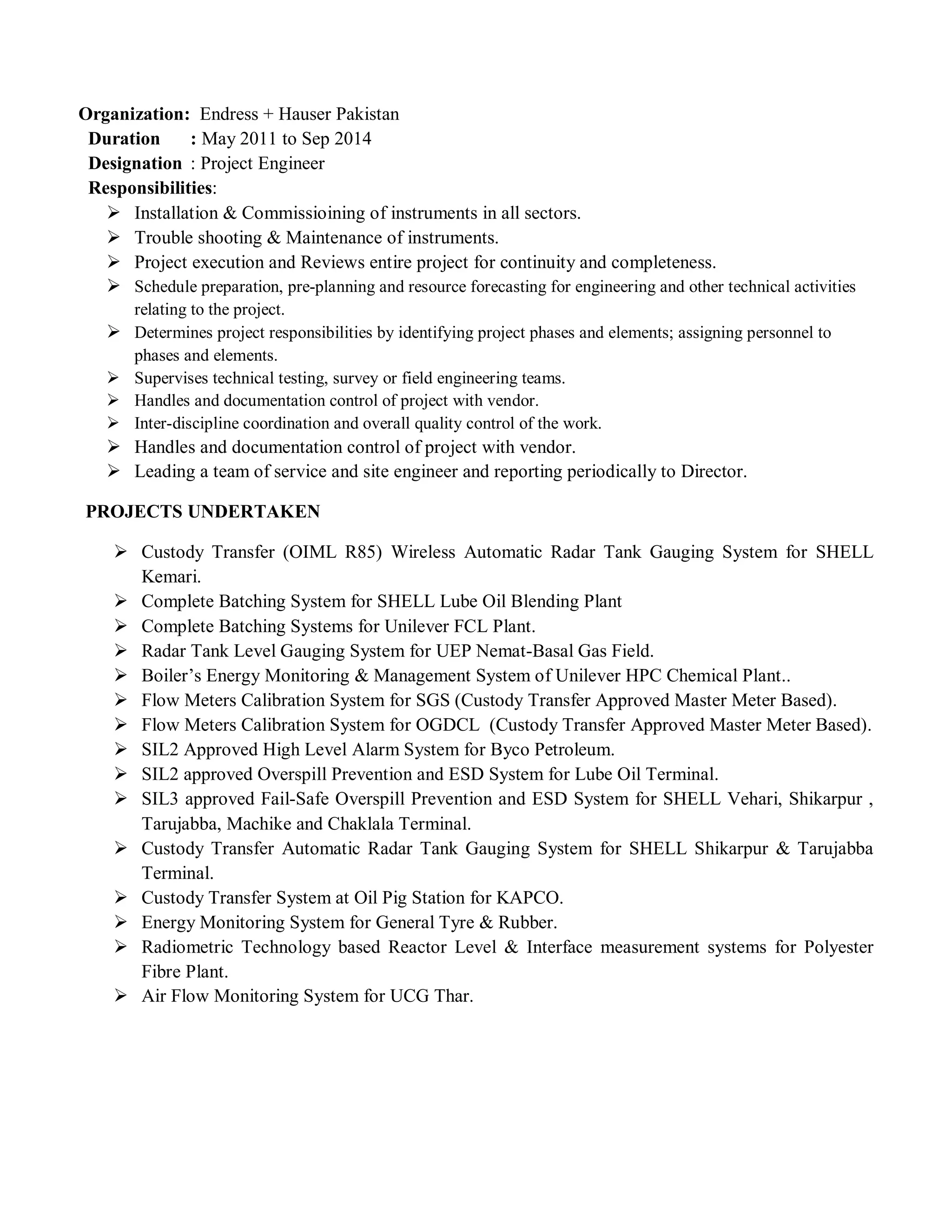 Organization: Endress + Hauser Pakistan
Duration : May 2011 to Sep 2014
Designation : Project Engineer
Responsibilities:
 Installation & Commissioining of instruments in all sectors.
 Trouble shooting & Maintenance of instruments.
 Project execution and Reviews entire project for continuity and completeness.
 Schedule preparation, pre-planning and resource forecasting for engineering and other technical activities
relating to the project.
 Determines project responsibilities by identifying project phases and elements; assigning personnel to
phases and elements.
 Supervises technical testing, survey or field engineering teams.
 Handles and documentation control of project with vendor.
 Inter-discipline coordination and overall quality control of the work.
 Handles and documentation control of project with vendor.
 Leading a team of service and site engineer and reporting periodically to Director.
PROJECTS UNDERTAKEN
 Custody Transfer (OIML R85) Wireless Automatic Radar Tank Gauging System for SHELL
Kemari.
 Complete Batching System for SHELL Lube Oil Blending Plant
 Complete Batching Systems for Unilever FCL Plant.
 Radar Tank Level Gauging System for UEP Nemat-Basal Gas Field.
 Boiler’s Energy Monitoring & Management System of Unilever HPC Chemical Plant..
 Flow Meters Calibration System for SGS (Custody Transfer Approved Master Meter Based).
 Flow Meters Calibration System for OGDCL (Custody Transfer Approved Master Meter Based).
 SIL2 Approved High Level Alarm System for Byco Petroleum.
 SIL2 approved Overspill Prevention and ESD System for Lube Oil Terminal.
 SIL3 approved Fail-Safe Overspill Prevention and ESD System for SHELL Vehari, Shikarpur ,
Tarujabba, Machike and Chaklala Terminal.
 Custody Transfer Automatic Radar Tank Gauging System for SHELL Shikarpur & Tarujabba
Terminal.
 Custody Transfer System at Oil Pig Station for KAPCO.
 Energy Monitoring System for General Tyre & Rubber.
 Radiometric Technology based Reactor Level & Interface measurement systems for Polyester
Fibre Plant.
 Air Flow Monitoring System for UCG Thar.
 