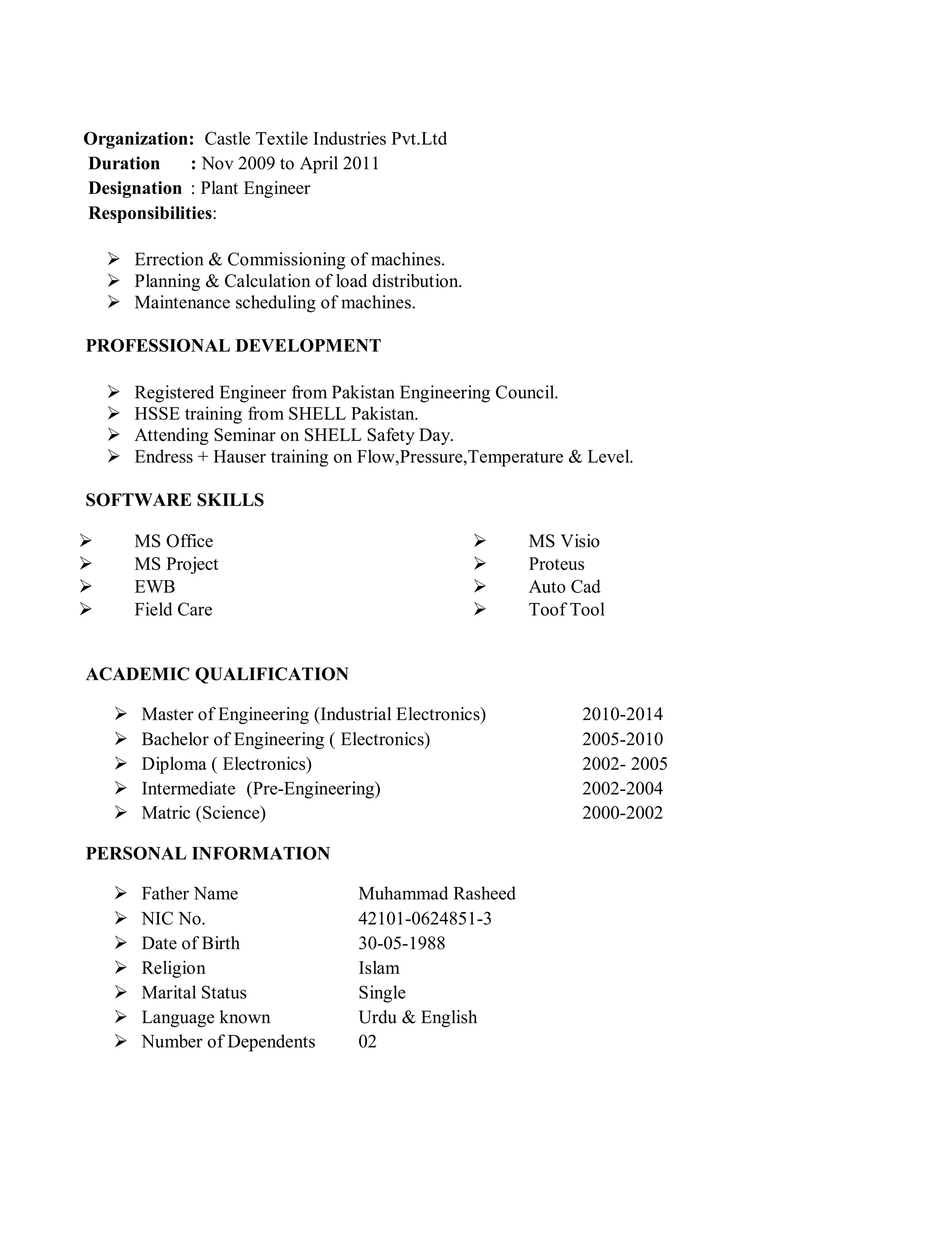 Organization: Castle Textile Industries Pvt.Ltd
Duration : Nov 2009 to April 2011
Designation : Plant Engineer
Responsibilities:
 Errection & Commissioning of machines.
 Planning & Calculation of load distribution.
 Maintenance scheduling of machines.
PROFESSIONAL DEVELOPMENT
 Registered Engineer from Pakistan Engineering Council.
 HSSE training from SHELL Pakistan.
 Attending Seminar on SHELL Safety Day.
 Endress + Hauser training on Flow,Pressure,Temperature & Level.
SOFTWARE SKILLS
 MS Office  MS Visio
 MS Project  Proteus
 EWB  Auto Cad
 Field Care  Toof Tool
ACADEMIC QUALIFICATION
 Master of Engineering (Industrial Electronics) 2010-2014
 Bachelor of Engineering ( Electronics) 2005-2010
 Diploma ( Electronics) 2002- 2005
 Intermediate (Pre-Engineering) 2002-2004
 Matric (Science) 2000-2002
PERSONAL INFORMATION
 Father Name Muhammad Rasheed
 NIC No. 42101-0624851-3
 Date of Birth 30-05-1988
 Religion Islam
 Marital Status Single
 Language known Urdu & English
 Number of Dependents 02
 