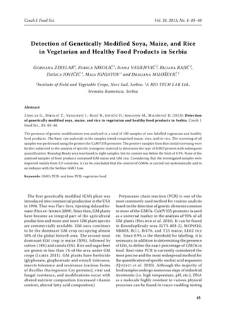 43
Czech J. Food Sci. Vol. 31, 2013, No. 1: 43–48
Detection of Genetically Modified Soya, Maize, and Rice
in Vegetarian and Healthy Food Products in Serbia
Gordana Zdjelar1
, Zorica Nikolić 1
, Ivana Vasiljević 2
, Biljana Bajić 2
,
Dušica Jovičić 1
, Maja Ignjatov 1
and Dragana Milošević 1
1
Institute of Field and Vegetable Crops, Novi Sad, Serbia; 2
A BIO TECH LAB Ltd.,
Sremska Kamenica, Serbia
Abstract
Zdjelar G., Nikolić Z., Vasiljević I., Bajić B., Jovičić D., Ignjatov M., Milošević D. (2013): Detection
of genetically modified soya, maize, and rice in vegetarian and healthy food products in Serbia. Czech J.
Food Sci., 31: 43–48.
The presence of genetic modifications was analysed in a total of 100 samples of non-labelled vegetarian and healthy
food products. The basic raw materials in the samples tested comprised maize, soya, and/or rice. The screening of all
samples was performed using the primers for CaMV35S promoter. The positive samples from this initial screening were
further subjected to the analysis of specific transgenic material to determine the type of GMO present with subsequent
quantification. Roundup Ready soya was found in eight samples, but its content was below the limit of 0.9%. None of the
analysed samples of food products contained GM maize and GM rice. Considering that the investigated samples were
imported mainly from EU countries, it can be concluded that the control of GMOs is carried out systematically and in
accordance with the Serbian GMO Law.
Keywords: GMO; PCR; real time PCR; vegetarian food
The first genetically modified (GM) plant was
introduced into commercial production in the USA
in 1994. That was Flavr Savr, ripening-delayed to-
mato (Holst-Jensen 2009). Since then, GM plants
have become an integral part of the agricultural
production and more and more GM plant species
are commercially available. GM soya continues
to be the dominant GM crop occupying almost
50% of the global biotech area. The second most
dominant GM crop is maize (30%), followed by
cotton (14%) and canola (5%). Rice and sugar beet
are grown in less than 1% of the area under GM
crops (James 2011). GM plants have herbicide
(glyphosate, gluphosinate and oxinyl) tolerance,
insects tolerance and resistance (various forms
of Bacillus thuringiensis Cry proteins), viral and
fungal resistance, and modifications occur with
altered nutrient composition (increased vitamin
content, altered fatty acid composition)
Polymerase chain reaction (PCR) is one of the
most commonly used method for routine analysis
based on the detection of genetic elements common
to most of the GMOs. CaMV35S promoter is used
as a universal marker in the analysis of 95% of all
GM plants (Holden et al. 2010). It can be found
in RoundupReady soya (GTS 403-2), MON810,
NK603, Bt11, Bt176, and T25 maize, LL62 rice
etc. Since 0.9% is the threshold for labelling, it is
necessary, in addition to determining the presence
of GM, to define the exact percentage of GMOs in
food. Real-time PCR is currently considered the
most precise and the most widespread method for
the quantiﬁcation of speciﬁc nucleic acid sequences
(Querci et al. 2010). Although the majority of
food samples undergo numerous steps of industrial
treatments (i.e. high temperature, pH, etc.), DNA
as a molecule highly resistant to various physical
processes can be found in traces enabling testing
 