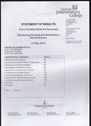 STATEMENT OF RESULTS
Cisco Certified Network Assodiate ,
lntroducihg Routing and Switching in
theEnterprise : :::
21 May 2014
cenr al-W
JohannesbHrg
Colldge
P.O. BOX 28767
KENSINGTON
JOHANNESBURG
GAUTENG
2101
46 PRETORIA STREET
TROYEVILLE
JOHANNESBURG
GAUTENG
2094
wrrrw.cjc,co.za
Telephone: (011) 216 0300
Facsimile: (01 1) 216 0301
ANDISO BLESSING NTULI
lD NO: 9005025466087
Student No: 2013A4872
Date of Birth: 02105/1990
Networking in the Enterprise
Exploring the Enterprise Network lnfrastructure
Addressing in an Enterprise Network
Routing with a Distance Vector Protocol
Routing with a Link-State Protocol
Irnpiementing Er.terprise inrAN L'r-ks
:
94
96
96
98
96
10r
10(
INSTRUCTIONAL OFFERTNGS Percent
EXAMINATION OFFICER
5t21r2U4
:'-:__ _:; _ - -::: :
E'IIis Park Cepl}s
25 Curey Street, Ddrlfitdn
Tel: (011) 4022390 Fd: (011) /{I2 299l
HighveldCampus
39 Ashburton Streel, Riverlea
Tel: (011) 474 2080 Fa* (011) 473 2321
Parknrwn Carnpus
SUblaAvenue,Parktown'
-
Tel; (01'1) 643 8421 Fax: (011) 643 1020
 
