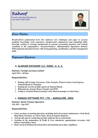 Career Objective:
Results-driven professional level who embraces new challenges and eager to exercise
academic knowledge, work experience, interpersonal competencies and computing skills.
Presently seeking to leverage background in general accounting functions and actively
contribute to the organization’s Accounts/Finance/ Administration/ Operations division.
Well organized and quick learner with strong planning, coordination, and time management
skills.
Professional Experiences
ALANSARI EXCHANGE LLC, DUBAI, U. A. E.
Position: Foreign Currency Cashier
April 2013 – till date
Responsibilities:
 Dealing with Foreign Currencies, Telex Transfer, Western Union, Cash Express,
National Bonds & Transfast.
 Keeping the records of daily reports of National Bonds.
 Bill payments, Instant Money Transfer and WPS.
 Acting as Assistant Branch manager when Branch manager on short leave.
WINMAN SOFTWARE PVT. LTD. – MANGALORE, INDIA
Position: Senior Finance Specialist
Feb 2011 – Sep 2012
Responsibilities:
 Carry out basic accounting functions including book of accounts maintenance: Cash Book,
Bank Book, Purchase, as well as Sales, Stock & Expense Registers
 Actively take part in conducting periodic audits for the account books.
 Assisting in the preparation of Profit & Loss statements, appropriation accounts, trial
balance and balance sheet.
 Keep record of all financial transactions and maintain up-to-date compliance.
Rahoof
E-mail: rahoofnew9@yahoo.in
Cell: 00971508754281
 