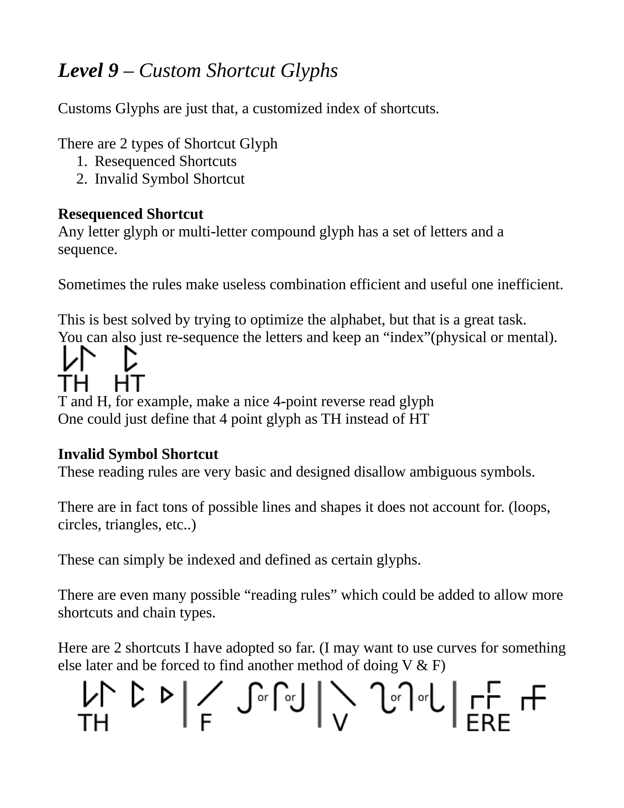 Level 9 – Custom Shortcut Glyphs
Customs Glyphs are just that, a customized index of shortcuts.
There are 2 types of Shortcut Glyph
1. Resequenced Shortcuts
2. Invalid Symbol Shortcut
Resequenced Shortcut
Any letter glyph or multi-letter compound glyph has a set of letters and a
sequence.
Sometimes the rules make useless combination efficient and useful one inefficient.
This is best solved by trying to optimize the alphabet, but that is a great task.
You can also just re-sequence the letters and keep an “index”(physical or mental).
T and H, for example, make a nice 4-point reverse read glyph
One could just define that 4 point glyph as TH instead of HT
Invalid Symbol Shortcut
These reading rules are very basic and designed disallow ambiguous symbols.
There are in fact tons of possible lines and shapes it does not account for. (loops,
circles, triangles, etc..)
These can simply be indexed and defined as certain glyphs.
There are even many possible “reading rules” which could be added to allow more
shortcuts and chain types.
Here are 2 shortcuts I have adopted so far. (I may want to use curves for something
else later and be forced to find another method of doing V & F)
 