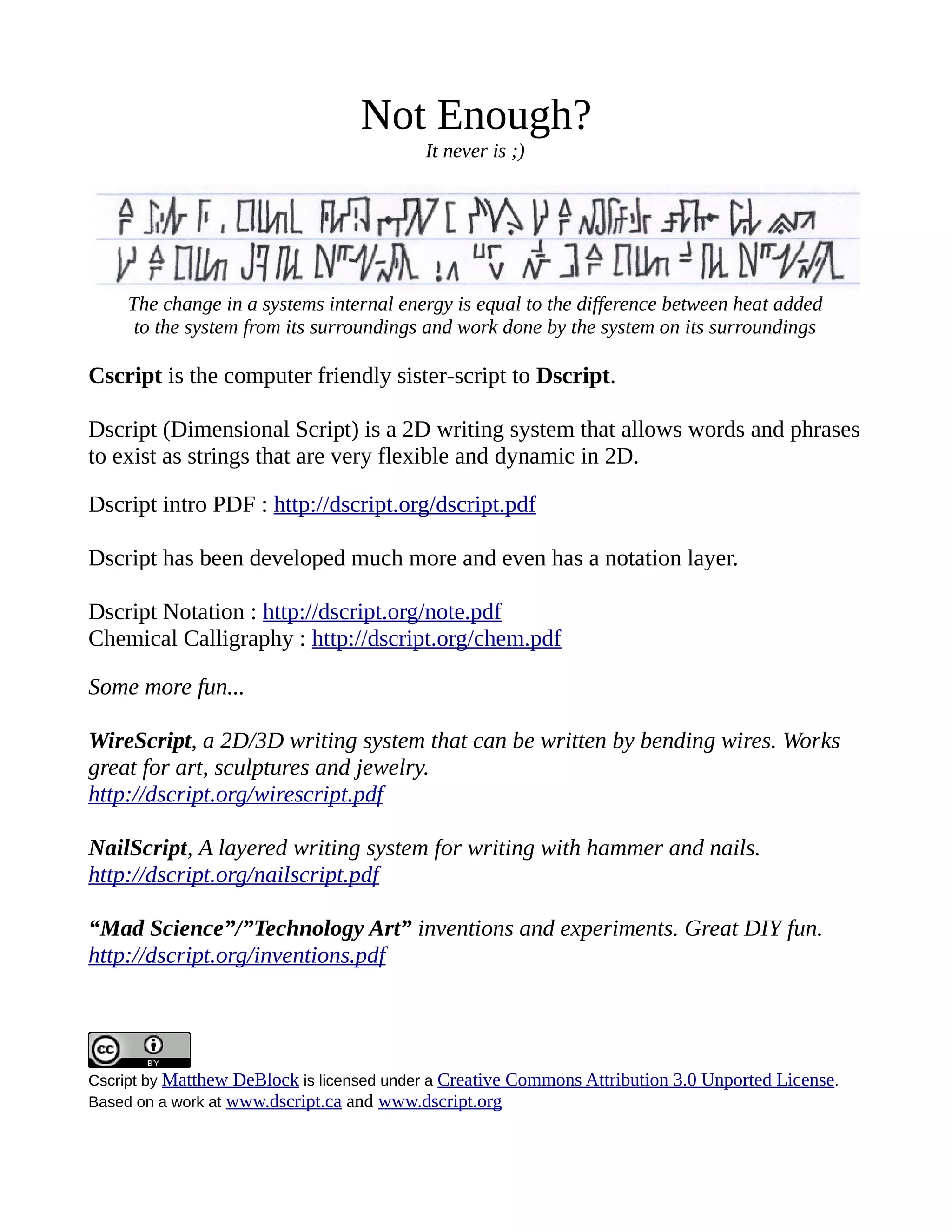 Not Enough?
It never is ;)
The change in a systems internal energy is equal to the difference between heat added
to the system from its surroundings and work done by the system on its surroundings
Cscript is the computer friendly sister-script to Dscript.
Dscript (Dimensional Script) is a 2D writing system that allows words and phrases
to exist as strings that are very flexible and dynamic in 2D.
Dscript intro PDF : http://dscript.org/dscript.pdf
Dscript has been developed much more and even has a notation layer.
Dscript Notation : http://dscript.org/note.pdf
Chemical Calligraphy : http://dscript.org/chem.pdf
Some more fun...
WireScript, a 2D/3D writing system that can be written by bending wires. Works
great for art, sculptures and jewelry.
http://dscript.org/wirescript.pdf
NailScript, A layered writing system for writing with hammer and nails.
http://dscript.org/nailscript.pdf
“Mad Science”/”Technology Art” inventions and experiments. Great DIY fun.
http://dscript.org/inventions.pdf
Cscript by Matthew DeBlock is licensed under a Creative Commons Attribution 3.0 Unported License.
Based on a work at www.dscript.ca and www.dscript.org
 