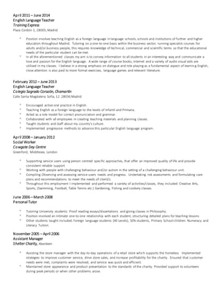 April 2011 – June 2014
English Language Teacher
Training Express
Plaza Cordón 1, 28005,Madrid
 Position involves teaching English as a foreign language in language schools, schools and institutions of further and higher
education throughout Madrid. Tutoring on a one-to-one basis within the business sector; running specialist courses for
adults and/or business people, this requires knowledge of technical, commercial and scientific terms so that the educational
needs of the particular student can be met.
 In all the aforementioned classes my aim is to convey information to all students in an interesting way and communicate a
love and passion for the English language. A wide range of course books, internet and a variety of audio visual aids are
utilised in my classes. I believe in a strong emphasis on dialogue and role playing as a fundamental aspect of learning English,
close attention is also paid to more formal exercises, language games and relevant literature.
February 2012 – June 2013
English Language Teacher
Colegio Sagrado Corazón, Chamartín
Calle Santa Magdalena Sofía, 12. 28036 Madrid
 Encouraged active oral practice in English.
 Teaching English as a foreign language to the levels of Infantil and Primaria.
 Acted as a role model for correct pronunciation and grammar.
 Collaborated with all employees in creating teaching materials and planning classes.
 Taught students and staff about my country’s culture.
 Implemented progressive methods to advance this particular English language program.
April 2008 – January 2012
Social Worker
Cowgate Day Centre
Greenford, Middlesex, London
 Supporting service users using person centred specific approaches, that offer an improved quality of life and provide
consistent reliable support
 Working with people with challenging behaviour and/or autism in the setting of a challenging behaviour unit.
 Compiling Observing and assessing service-users needs and progress. Undertaking risk assessments and formulating care
plans and recommendations to meet the needs of client/s.
 Throughout this employment I implemented and performed a variety of activities/classes, they included: Creative Arts,
Sports, (Swimming, Football, Table Tennis etc.) Gardening, Fishing and cookery classes.
June 2006 – March2008
Personal Tutor
 Tutoring University students: Proof reading essays/dissertations and giving classes in Philosophy.
 Position involved an intimate one-to-one relationship with each student, structuring detailed plans for teaching lessons
 Other students taught included: Foreign language students (All Levels), SEN students, Primary School children: Numeracy and
Literacy Tuition.
November 2005 – April 2006
Assistant Manager
Shelter Charity, Aberdeen
 Assisting the store manager with the day-to-day operations of a retail store which supports the homeless. Implemented
strategies to improve customer service, drive store sales, and increase profitability for the charity. Ensured that customer
needs were met, complaints were resolved, and service was quick and efficient.
 Maintained store appearance and product presentation to the standards of the charity. Provided support to volunteers
during peak periods or when other problems arose.
 