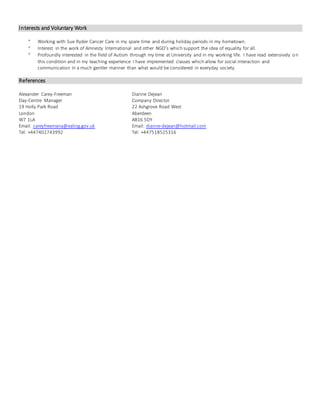 Interests and Voluntary Work
 Working with Sue Ryder Cancer Care in my spare time and during holiday periods in my hometown.
 Interest in the work of Amnesty International and other NGO’s which support the idea of equality for all.
 Profoundly interested in the field of Autism through my time at University and in my working life. I have read extensively on
this condition and in my teaching experience I have implemented classes which allow for social interaction and
communication in a much gentler manner than what would be considered in everyday society.
References
Alexander Carey-Freeman Dianne Dejean
Day-Centre Manager Company Director
19 Holly Park Road 22 Ashgrove Road West
London Aberdeen
W7 1LA AB16 5DY
Email: careyfreemana@ealing.gov.uk Email: dianne-dejean@hotmail.com
Tel: +447402743992 Tel: +447518525316
 