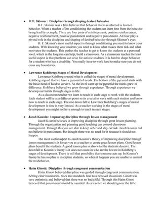• B. F. Skinner: Discipline through shaping desired behavior
B.F. Skinner was a firm believer that behavior that is reinforced is learned
behavior. When a teacher offers conditioning the student can learn best from the behavior
being lead by example. There are four parts of reinforcement; positive reinforcement,
negative reinforcement, positive punishment and negative punishment. All four play a
pivotal role in the discipline and shaping of desired behavior through Skinner’s eyes.
B. F. Skinner’s most useful aspect is through conditioning you need to know your
students. With knowing your students you need to know what makes them tick and what
motivates the students. This pushes the teacher to get to know the students at a personal
level, which in the long run can help, build a classroom. As a classroom teacher the least
useful aspect is that problems can arise for autistic students. It is hard to shape behavior
for a student who has a disability. You really have to work hard to make sure you do not
cross any boundaries.
• Lawrence Kohlberg: Stages of Moral Development
Lawrence Kohlberg created what is called the stages of moral development.
Kohlberg argued that we have a pyramid of needs. The bottom of the pyramid starts with
the basic need of food to survive. As the level went up the pyramid the needs grew in
difference. Kohlberg believed we grow through experience. Through experience we
develop our habits through stages in life.
As a classroom teacher we learn to teach in each stage to work with the students.
Each student will be at a different point so its crucial to work with each student and know
how to teach in each stage. The one down fall to Lawrence Kohlberg’s stages of moral
development is time is very limited. As a teacher working in the stages of moral
development you might not have enough to teach in each stages.
• Jacob Kounin: Improving discipline through lesson management
Jacob Kounin believes in improving discipline through great lesson planning.
Through the organization and planning good teaching can control classroom
management. Through this you are able to keep order and stay on task. Jacob Kounin did
not believe in punishment. He thought there was no need for it because it should not
happen.
The most useful aspect to Jacob Kounin’s theory of improving discipline through
lesson management is it forces you as a teacher to create great lesson plans. Good lesson
plans benefit the students. A good lesson plan is also what the students deserve. The
downfall to Kounin’s theory is it does not count in who are the lowest in Kohlberg’s
stages of development. There is still that possibility that someone acts up. In Kounin’s
theory he has no plan to discipline students, so when it happens you are unable to control
the misbehavior.
• Haim Ginott: Discipline through congruent communication
Haim Ginott believed discipline was guided through congruent communication.
Setting clear boundaries, rules and standards lead to a behaved classroom. Ginott was
very optimistic and believed that there was no bad child. Through this Haim Ginott
believed that punishment should be avoided. As a teacher we should ignore the little
 