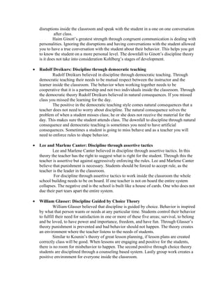 disruptions inside the classroom and speak with the student in a one on one conversation
after class.
Haim Ginott’s greatest strength through congruent communication is dealing with
personalities. Ignoring the disruptions and having conversations with the student allowed
you to have a true conversation with the student about their behavior. This helps you get
to know the student on a more personal level. The downfall to Ginott’s discipline theory
is it does not take into consideration Kohlberg’s stages of development.
• Rudolf Dreikurs: Discipline through democratic teaching
Rudolf Dreikurs believed in discipline through democratic teaching. Through
democratic teaching their needs to be mutual respect between the instructor and the
learner inside the classroom. The behavior when working together needs to be
cooperative that it is a partnership and not two individuals inside the classroom. Through
the democratic theory Rudolf Dreikurs believed in natural consequences. If you missed
class you missed the learning for the day.
The positive in the democratic teaching style comes natural consequences that a
teacher does not need to worry about discipline. The natural consequence solves the
problem of when a student misses class; he or she does not receive the material for the
day. This makes sure the student attends class. The downfall to discipline through natural
consequence and democratic teaching is sometimes you need to have artificial
consequences. Sometimes a student is going to miss behave and as a teacher you will
need to enforce rules to shape behavior.
• Lee and Marlene Canter: Discipline through assertive tactics
Lee and Marlene Canter believed in discipline through assertive tactics. In this
theory the teacher has the right to suggest what is right for the student. Through this the
teacher is assertive but against aggressively enforcing the rules. Lee and Marlene Canter
believe that punishment is necessary. Students should be forced to accept rule, as the
teacher is the leader in the classroom.
For discipline through assertive tactics to work inside the classroom the whole
school building needs to be on board. If one teacher is not on board the entire system
collapses. The negative end is the school is built like a house of cards. One who does not
due their part tears apart the entire system.
• William Glasser: Discipline Guided by Choice Theory
William Glasser believed that discipline is guided by choice. Behavior is inspired
by what that person wants or needs at any particular time. Students control their behavior
to fulfill their need for satisfaction in one or more of these five areas; survival, to belong
and be loved, to have power and importance, freedom, and have fun. Through Glasser’s
theory punishment is prevented and bad behavior should not happen. The theory creates
an environment where the teacher listens to the needs of students.
Similar to Kounin’s theory of great lesson planning, if lesson plans are created
correctly class will be good. When lessons are engaging and positive for the students,
there is no room for misbehavior to happen. The second positive through choice theory
students are disciplined through a counseling based system. Lastly group work creates a
positive environment for everyone inside the classroom.
 