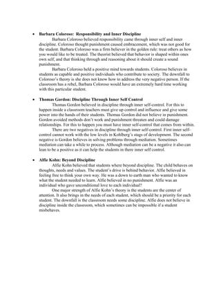 • Barbara Coloroso: Responsibility and Inner Discipline
Barbara Coloroso believed responsibility came through inner self and inner
discipline. Coloroso thought punishment caused embracement, which was not good for
the student. Barbara Coloroso was a firm believer in the golden rule: treat others as how
you would like to be treated. The theorist believed that behavior is shaped within ones
own self, and that thinking through and reasoning about it should create a sound
punishment.
Barbara Coloroso held a positive mind towards students. Coloroso believes in
students as capable and positive individuals who contribute to society. The downfall to
Coloroso’s theory is she does not know how to address the very negative person. If the
classroom has a rebel, Barbara Coloroso would have an extremely hard time working
with this particular student.
• Thomas Gordon: Discipline Through Inner Self Control
Thomas Gordon believed in discipline through inner self-control. For this to
happen inside a classroom teachers must give up control and influence and give some
power into the hands of their students. Thomas Gordon did not believe in punishment.
Gordon avoided methods don’t work and punishment threaten and could damage
relationships. For this to happen you must have inner self-control that comes from within.
There are two negatives in discipline through inner self-control. First inner self-
control cannot work with the low levels in Kohlberg’s stags of development. The second
negative is Gordon believes in solving problems through mediation. Sometimes
mediation can take a while to process. Although mediation can be a negative it also can
lean to be a positive as it can help the students in there inner self control.
• Alfie Kohn: Beyond Discipline
Alfie Kohn believed that students where beyond discipline. The child behaves on
thoughts, needs and values. The student’s drive is behind behavior. Alfie believed in
feeling free to think your own way. He was a down to earth man who wanted to know
what the student needed to learn. Alfie believed in no punishment. Alfie was an
individual who gave unconditional love to each individual?
One major strength of Alfie Kohn’s theory is the students are the center of
attention. It also brings in the needs of each student, which should be a priority for each
student. The downfall is the classroom needs some discipline. Alfie does not believe in
discipline inside the classroom, which sometimes can be impossible if a student
misbehaves.
 
