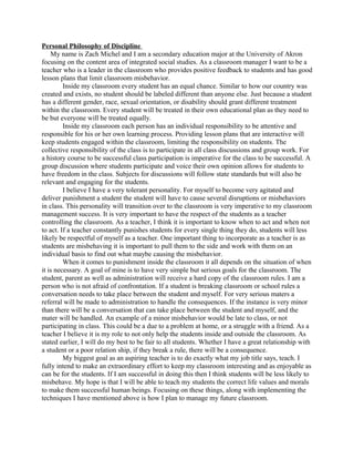 Personal Philosophy of Discipline
My name is Zach Michel and I am a secondary education major at the University of Akron
focusing on the content area of integrated social studies. As a classroom manager I want to be a
teacher who is a leader in the classroom who provides positive feedback to students and has good
lesson plans that limit classroom misbehavior.
Inside my classroom every student has an equal chance. Similar to how our country was
created and exists, no student should be labeled different than anyone else. Just because a student
has a different gender, race, sexual orientation, or disability should grant different treatment
within the classroom. Every student will be treated in their own educational plan as they need to
be but everyone will be treated equally.
Inside my classroom each person has an individual responsibility to be attentive and
responsible for his or her own learning process. Providing lesson plans that are interactive will
keep students engaged within the classroom, limiting the responsibility on students. The
collective responsibility of the class is to participate in all class discussions and group work. For
a history course to be successful class participation is imperative for the class to be successful. A
group discussion where students participate and voice their own opinion allows for students to
have freedom in the class. Subjects for discussions will follow state standards but will also be
relevant and engaging for the students.
I believe I have a very tolerant personality. For myself to become very agitated and
deliver punishment a student the student will have to cause several disruptions or misbehaviors
in class. This personality will transition over to the classroom is very imperative to my classroom
management success. It is very important to have the respect of the students as a teacher
controlling the classroom. As a teacher, I think it is important to know when to act and when not
to act. If a teacher constantly punishes students for every single thing they do, students will less
likely be respectful of myself as a teacher. One important thing to incorporate as a teacher is as
students are misbehaving it is important to pull them to the side and work with them on an
individual basis to find out what maybe causing the misbehavior.
When it comes to punishment inside the classroom it all depends on the situation of when
it is necessary. A goal of mine is to have very simple but serious goals for the classroom. The
student, parent as well as administration will receive a hard copy of the classroom rules. I am a
person who is not afraid of confrontation. If a student is breaking classroom or school rules a
conversation needs to take place between the student and myself. For very serious maters a
referral will be made to administration to handle the consequences. If the instance is very minor
than there will be a conversation that can take place between the student and myself, and the
mater will be handled. An example of a minor misbehavior would be late to class, or not
participating in class. This could be a due to a problem at home, or a struggle with a friend. As a
teacher I believe it is my role to not only help the students inside and outside the classroom. As
stated earlier, I will do my best to be fair to all students. Whether I have a great relationship with
a student or a poor relation ship, if they break a rule, there will be a consequence.
My biggest goal as an aspiring teacher is to do exactly what my job title says, teach. I
fully intend to make an extraordinary effort to keep my classroom interesting and as enjoyable as
can be for the students. If I am successful in doing this then I think students will be less likely to
misbehave. My hope is that I will be able to teach my students the correct life values and morals
to make them successful human beings. Focusing on these things, along with implementing the
techniques I have mentioned above is how I plan to manage my future classroom.
 