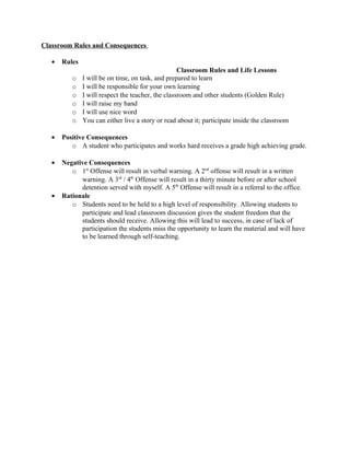 Classroom Rules and Consequences
• Rules
Classroom Rules and Life Lessons
o I will be on time, on task, and prepared to learn
o I will be responsible for your own learning
o I will respect the teacher, the classroom and other students (Golden Rule)
o I will raise my hand
o I will use nice word
o You can either live a story or read about it; participate inside the classroom
• Positive Consequences
o A student who participates and works hard receives a grade high achieving grade.
• Negative Consequences
o 1st
Offense will result in verbal warning. A 2nd
offense will result in a written
warning. A 3rd
/ 4th
Offense will result in a thirty minute before or after school
detention served with myself. A 5th
Offense will result in a referral to the office.
• Rationale
o Students need to be held to a high level of responsibility. Allowing students to
participate and lead classroom discussion gives the student freedom that the
students should receive. Allowing this will lead to success, in case of lack of
participation the students miss the opportunity to learn the material and will have
to be learned through self-teaching.
 