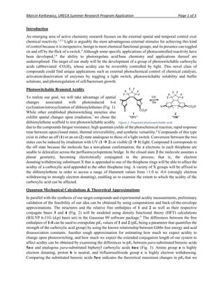 Marcin Kielkiewicz, URECA Summer Research Program Application Page 1 of 3
Introduction
An emerging area of active chemistry research focuses on the external spatial and temporal control over
chemical reactivity.1,2,3
Light is arguably the most advantageous external stimulus for achieving this kind
of control because it is inexpensive, benign to most chemical functional groups, and its presence can toggled
on and off by the flick of a switch.4
Although some specific applications of photocontrolled reactivity have
been developed,5,6
the ability to photoregulate acid/base chemistry and applications thereof are
underexplored. The target of our study will be the development of a group of photoswitchable carboxylic
acids (abbreviated -CO2H), whose acidity can be reversibly controlled by light. This novel class of
compounds could find unique applications such as external photochemical control of chemical catalysis,
activation/deactivation of enzymes by toggling a light switch, photoswitchable solubility and buffer
solutions, and photoregulation of cell/bacterium growth.
Photoswitchable Brønsted Acidity
To realize our goal, we will take advantage of spatial
changes associated with photoinduced 6-π
cyclization/retrocyclization of dithienylethenes (Fig. 1).
While other established photoswitching moieties also
exhibit spatial changes upon irradiation,7
we chose the
dithienylethene scaffold to test photoswitchable acidity
due to the compounds fatigue resistance, high quantum yields of the photochemical reaction, rapid response
time between open/closed states, thermal irreversibility, and synthetic versatility.8
Compounds of this type
exist in either an off (1) or an on (2) state analogous to those of a light switch. Conversion between the two
states can be induced by irradiation with UV (1  2) or visible (2  1) light. Compound 1 corresponds to
the off state because the molecule has a non-planar conformation; the π electrons in each thiophene are
unable to delocalize across the perfluorocyclopentene bridge. In the closed state 2 the molecule assumes a
planar geometry, becoming electronically conjugated in the process; that is, the electron
donating/withdrawing substituent X that is appended to one of the thiophene rings will be able to affect the
acidity of a carboxylic acid appended to the other thiophene ring. A variety of X groups will be affixed to
the dithienylethene in order to access a range of Hammett values from +1.0 to -0.6 (strongly electron
withdrawing to strongly electron donating), enabling us to examine the extent to which the acidity of the
carboxylic acid can be affected.
Quantum Mechanical Calculations & Theoretical Approximations
In parallel with the synthesis of our target compounds and experimental acidity measurements, preliminary
validation of the feasibility of our idea can be obtained by using computations and back-of-the-envelope
approximations. The structures and the relative free enthalpies of 1 and 2 as well as their respective
conjugate bases 3 and 4 (Fig. 2) will be modeled using density functional theory (DFT) calculations
(B3LYP 6-31G (d,p) basis set) in the Gaussian 09 software package.9
The differences between the free
enthalpies of 1-4 can be used to extrapolate pKa values of 1 and 2 (pKa being a parameter that quantifies the
strength of the carboxylic acid group) by using the known relationship between Gibbs free energy and acid
disassociation constants. Another rough approximation for estimating how much we expect acidity to
change upon photoswitching, and how much we expect the extended conjugation length of our system to
affect acidity can be obtained by examining the differences in pKa between para-substituted benzoic acids
5a-c and analogous para-substituted biphenyl carboxylic acids 6a-c (Fig. 3). Amine group a is highly
electron donating, proton b is neutral, and trifluorosulfoxide group c is highly electron withdrawing.
Comparing the substituted benzoic acids 5a-c indicates the theoretical maximum changes in pKa that we
Figure 1. Proposed photoswitchable acid.
 