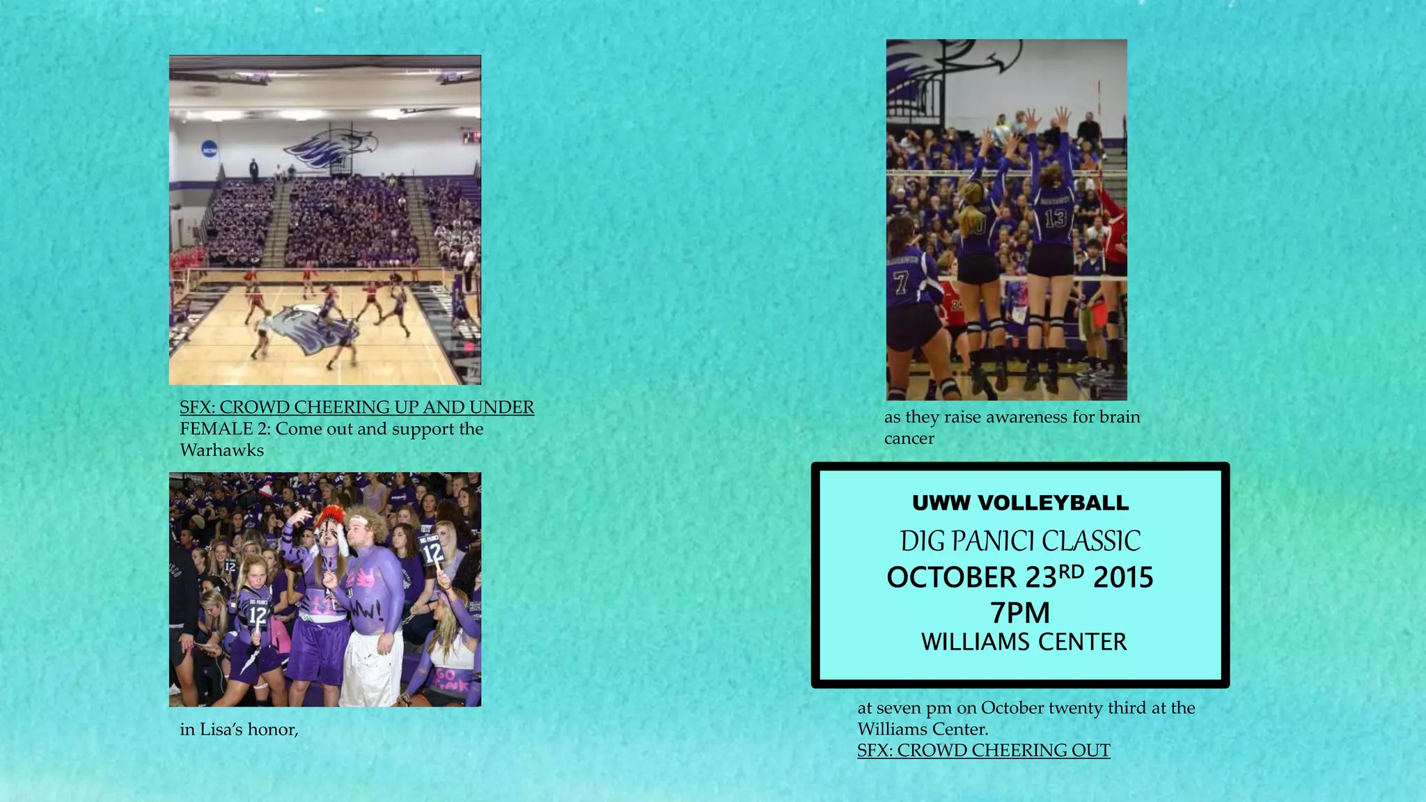 SFX: CROWD CHEERING UP AND UNDER
FEMALE 2: Come out and support the
Warhawks
as they raise awareness for brain
cancer
in Lisa’s honor,
at seven pm on October twenty third at the
Williams Center.
SFX: CROWD CHEERING OUT
UWW VOLLEYBALL
DIG PANICI CLASSIC
OCTOBER 23RD 2015
7PM
WILLIAMS CENTER
 