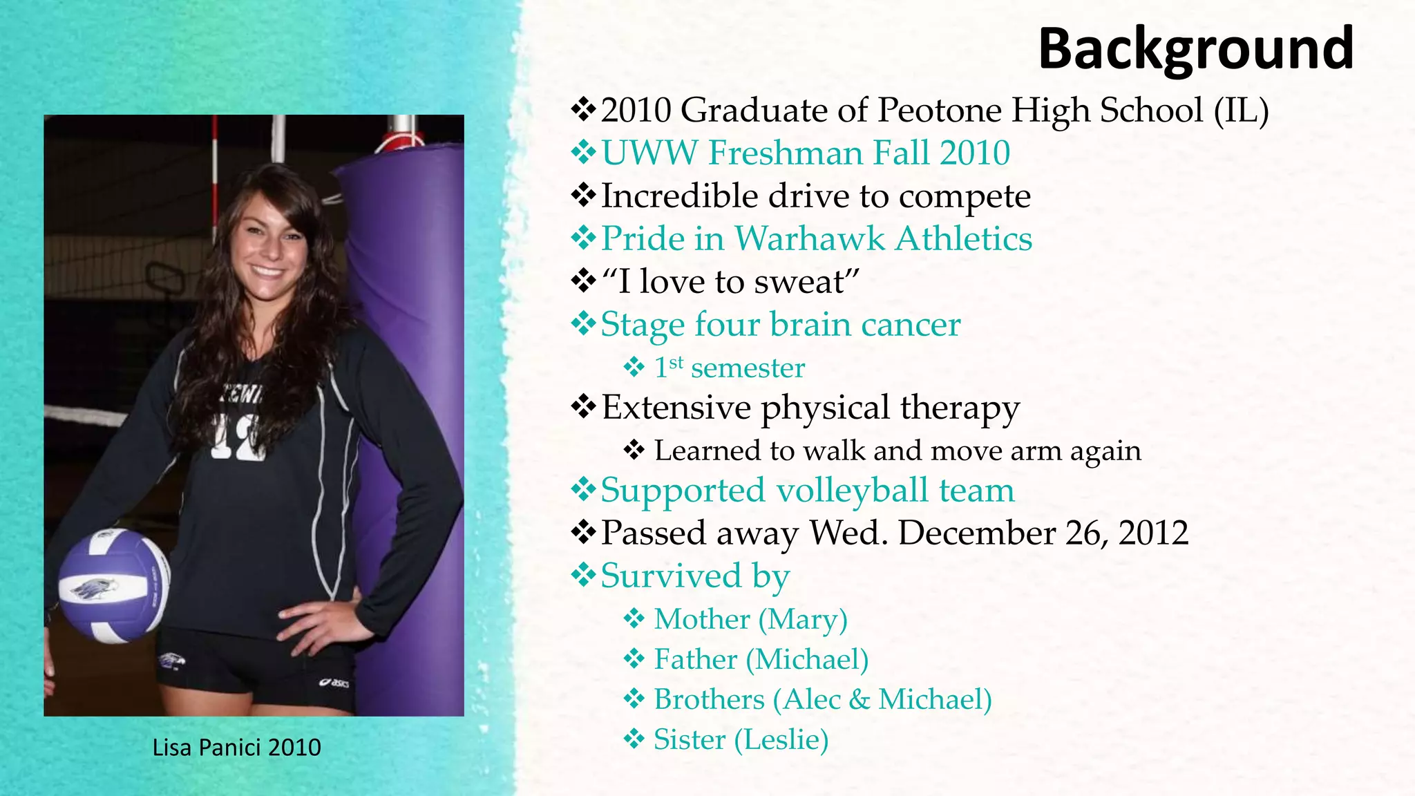 Background
2010 Graduate of Peotone High School (IL)
UWW Freshman Fall 2010
Incredible drive to compete
Pride in Warhawk Athletics
“I love to sweat”
Stage four brain cancer
 1st semester
Extensive physical therapy
 Learned to walk and move arm again
Supported volleyball team
Passed away Wed. December 26, 2012
Survived by
 Mother (Mary)
 Father (Michael)
 Brothers (Alec & Michael)
 Sister (Leslie)Lisa Panici 2010
 