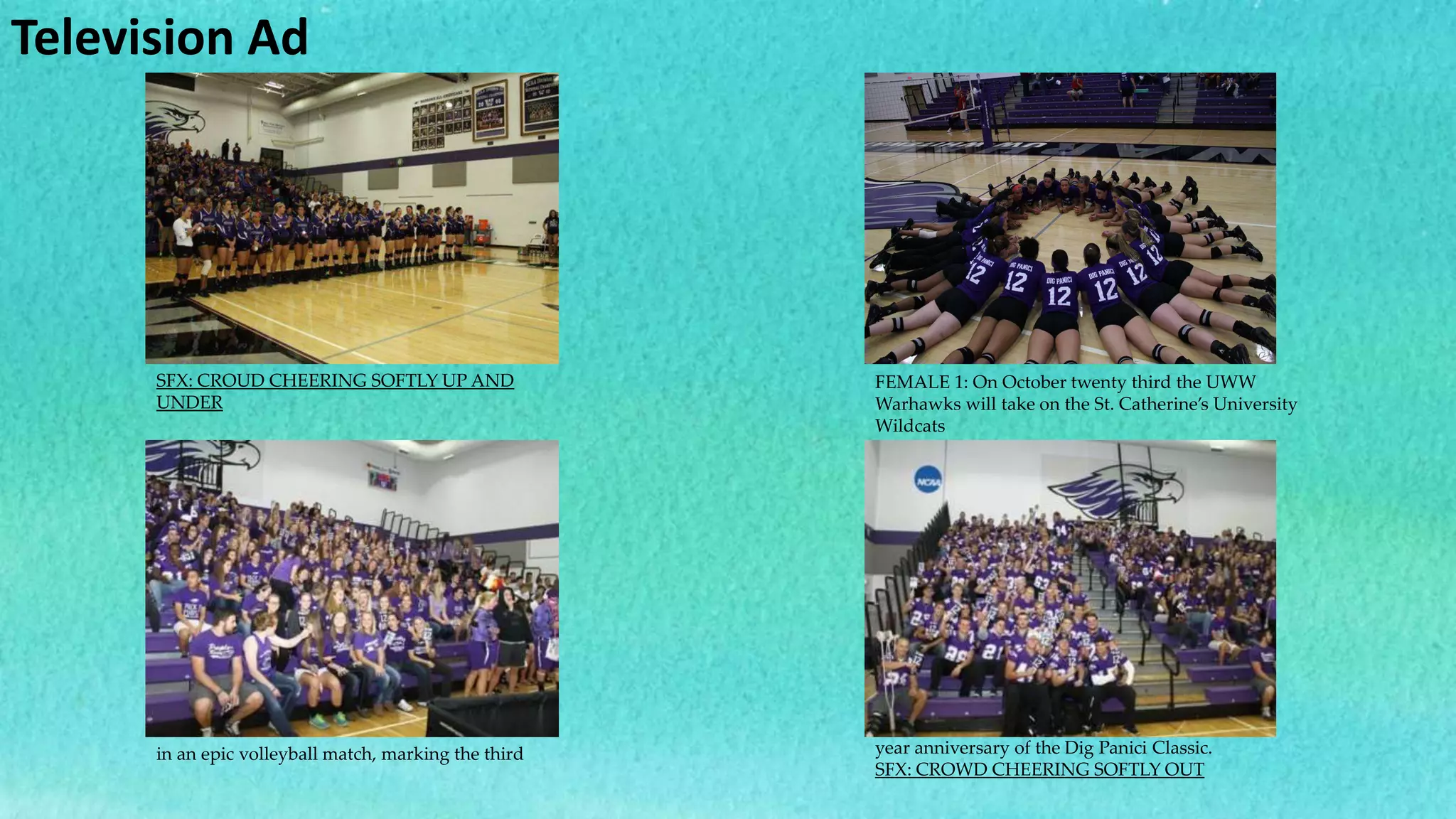 Television Ad
SFX: CROUD CHEERING SOFTLY UP AND
UNDER
FEMALE 1: On October twenty third the UWW
Warhawks will take on the St. Catherine’s University
Wildcats
in an epic volleyball match, marking the third year anniversary of the Dig Panici Classic.
SFX: CROWD CHEERING SOFTLY OUT
 