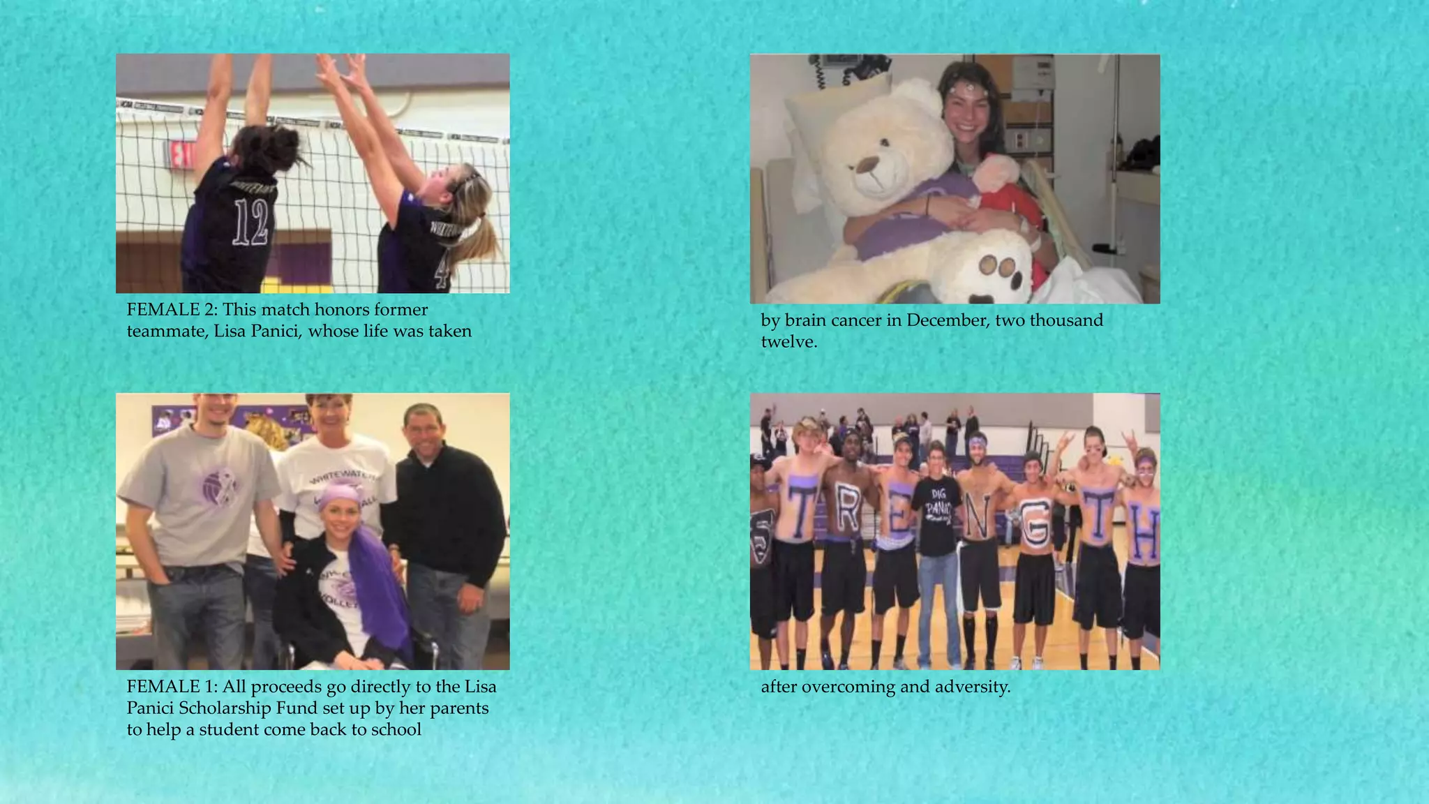 FEMALE 2: This match honors former
teammate, Lisa Panici, whose life was taken
by brain cancer in December, two thousand
twelve.
FEMALE 1: All proceeds go directly to the Lisa
Panici Scholarship Fund set up by her parents
to help a student come back to school
after overcoming and adversity.
 