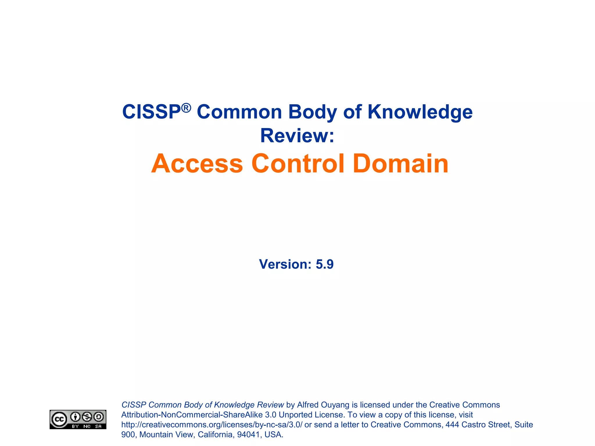 CISSP® Common Body of Knowledge
           Review:
        Access Control Domain


                                     Version: 5.9




CISSP Common Body of Knowledge Review by Alfred Ouyang is licensed under the Creative Commons
Attribution-NonCommercial-ShareAlike 3.0 Unported License. To view a copy of this license, visit
http://creativecommons.org/licenses/by-nc-sa/3.0/ or send a letter to Creative Commons, 444 Castro Street, Suite
900, Mountain View, California, 94041, USA.
 