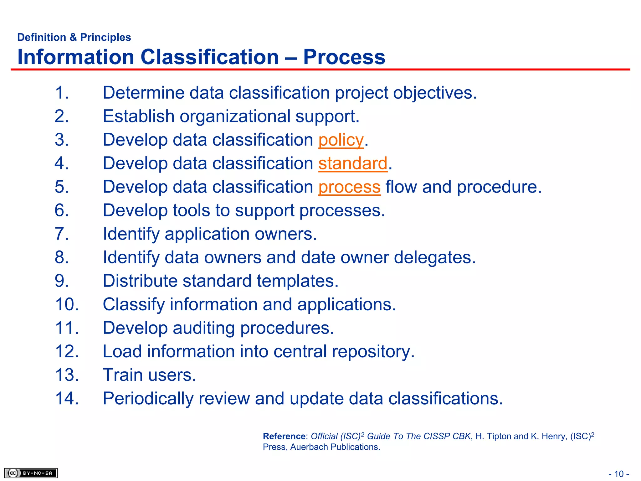 Definition & Principles

Information Classification – Process
       1.        Determine data classification project objectives.
       2.        Establish organizational support.
       3.        Develop data classification policy.
       4.        Develop data classification standard.
       5.        Develop data classification process flow and procedure.
       6.        Develop tools to support processes.
       7.        Identify application owners.
       8.        Identify data owners and date owner delegates.
       9.        Distribute standard templates.
       10.       Classify information and applications.
       11.       Develop auditing procedures.
       12.       Load information into central repository.
       13.       Train users.
       14.       Periodically review and update data classifications.
                                     Reference: Official (ISC)2 Guide To The CISSP CBK, H. Tipton and K. Henry, (ISC)2
                                     Press, Auerbach Publications.


                                                                                                                         - 10 -
 