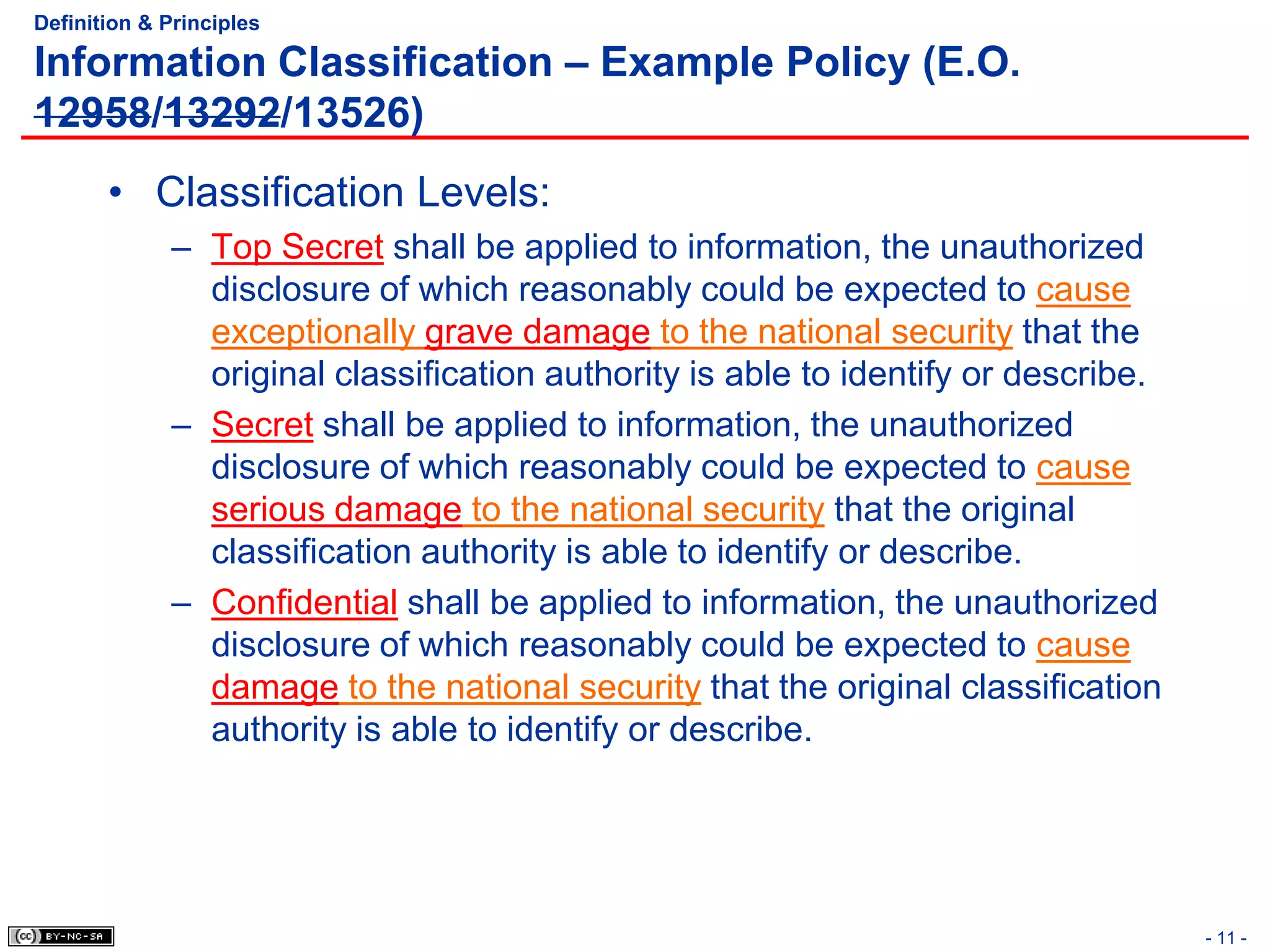 Definition & Principles

Information Classification – Example Policy (E.O.
12958/13292/13526)
       • Classification Levels:
             – Top Secret shall be applied to information, the unauthorized
               disclosure of which reasonably could be expected to cause
               exceptionally grave damage to the national security that the
               original classification authority is able to identify or describe.
             – Secret shall be applied to information, the unauthorized
               disclosure of which reasonably could be expected to cause
               serious damage to the national security that the original
               classification authority is able to identify or describe.
             – Confidential shall be applied to information, the unauthorized
               disclosure of which reasonably could be expected to cause
               damage to the national security that the original classification
               authority is able to identify or describe.




                                                                                    - 11 -
 