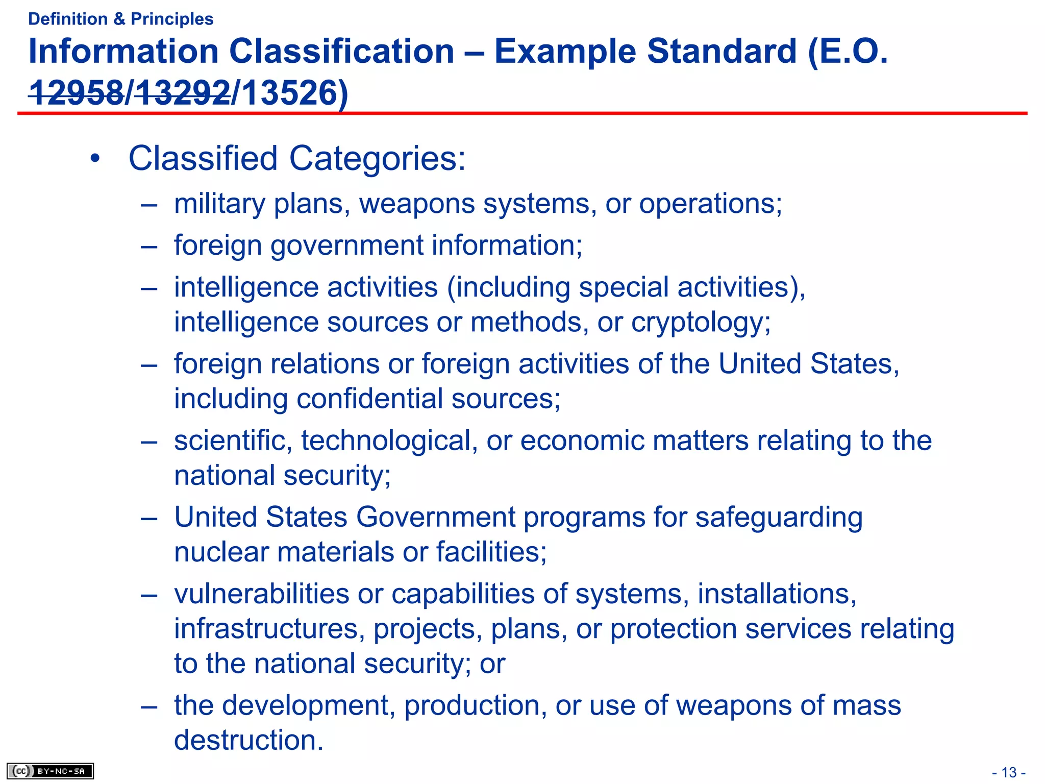 Definition & Principles

Information Classification – Example Standard (E.O.
12958/13292/13526)
       • Classified Categories:
             – military plans, weapons systems, or operations;
             – foreign government information;
             – intelligence activities (including special activities),
               intelligence sources or methods, or cryptology;
             – foreign relations or foreign activities of the United States,
               including confidential sources;
             – scientific, technological, or economic matters relating to the
               national security;
             – United States Government programs for safeguarding
               nuclear materials or facilities;
             – vulnerabilities or capabilities of systems, installations,
               infrastructures, projects, plans, or protection services relating
               to the national security; or
             – the development, production, or use of weapons of mass
               destruction.
                                                                                   - 13 -
 