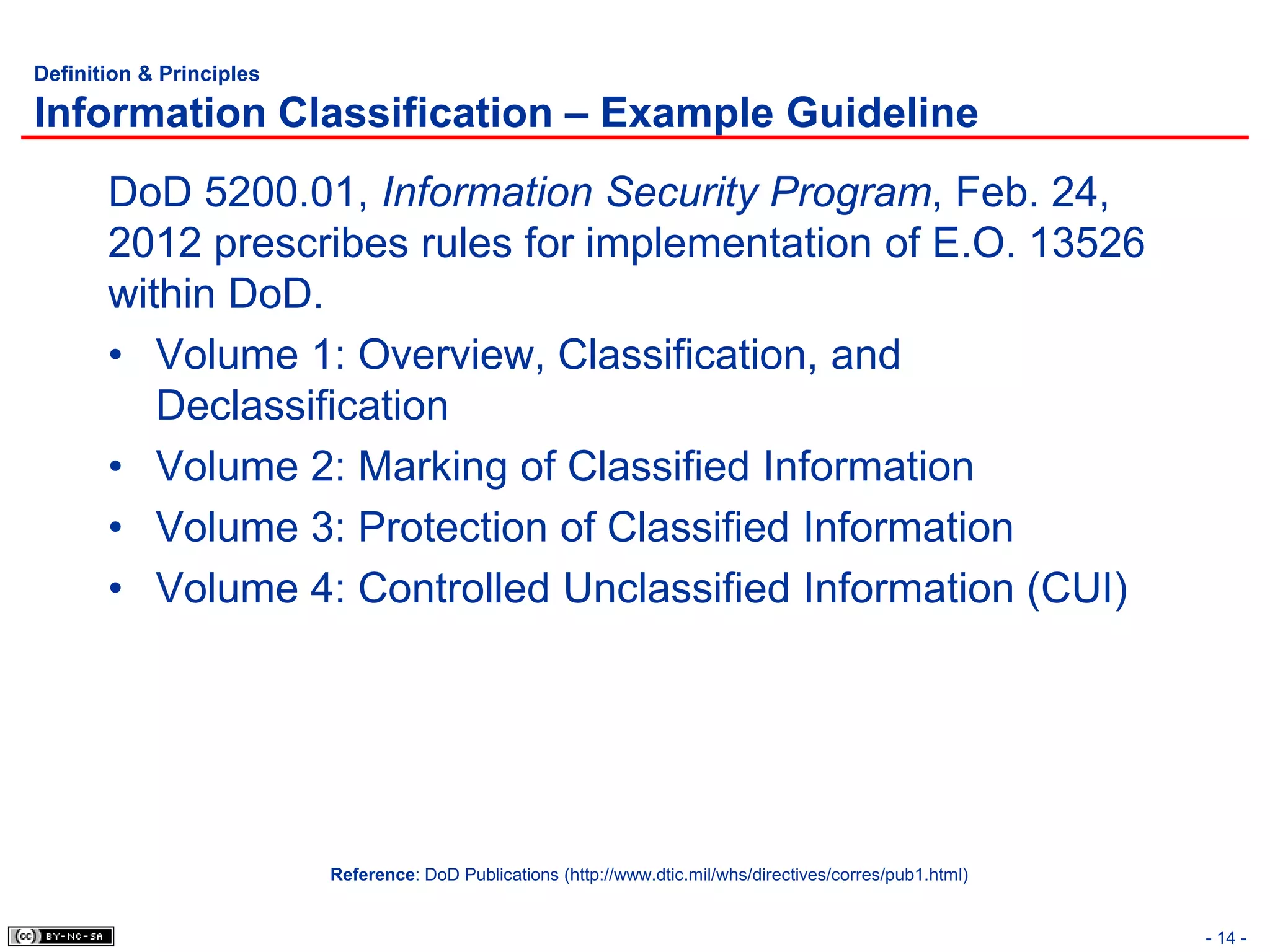 Definition & Principles

Information Classification – Example Guideline
       DoD 5200.01, Information Security Program, Feb. 24,
       2012 prescribes rules for implementation of E.O. 13526
       within DoD.
       • Volume 1: Overview, Classification, and
          Declassification
       • Volume 2: Marking of Classified Information
       • Volume 3: Protection of Classified Information
       • Volume 4: Controlled Unclassified Information (CUI)




                          Reference: DoD Publications (http://www.dtic.mil/whs/directives/corres/pub1.html)


                                                                                                              - 14 -
 
