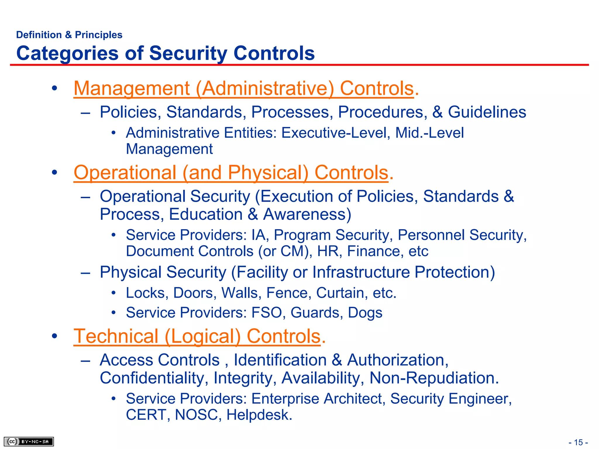 Definition & Principles

Categories of Security Controls
       • Management (Administrative) Controls.
             – Policies, Standards, Processes, Procedures, & Guidelines
                    • Administrative Entities: Executive-Level, Mid.-Level
                      Management
       • Operational (and Physical) Controls.
             – Operational Security (Execution of Policies, Standards &
               Process, Education & Awareness)
                    • Service Providers: IA, Program Security, Personnel Security,
                      Document Controls (or CM), HR, Finance, etc
             – Physical Security (Facility or Infrastructure Protection)
                    • Locks, Doors, Walls, Fence, Curtain, etc.
                    • Service Providers: FSO, Guards, Dogs
       • Technical (Logical) Controls.
             – Access Controls , Identification & Authorization,
               Confidentiality, Integrity, Availability, Non-Repudiation.
                    • Service Providers: Enterprise Architect, Security Engineer,
                      CERT, NOSC, Helpdesk.
                                                                                     - 15 -
 