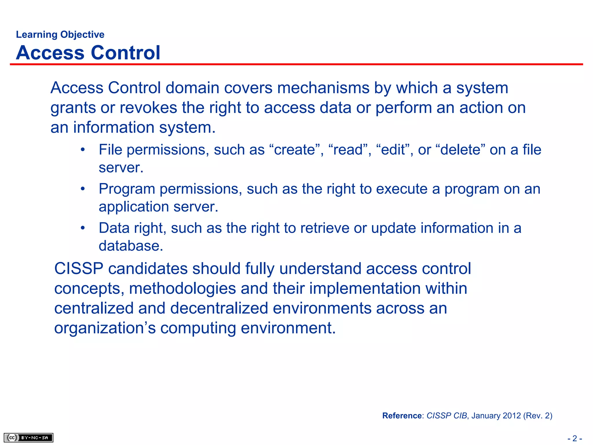 Learning Objective

Access Control
       Access Control domain covers mechanisms by which a system
       grants or revokes the right to access data or perform an action on
       an information system.
             • File permissions, such as “create”, “read”, “edit”, or “delete” on a file
               server.
             • Program permissions, such as the right to execute a program on an
               application server.
             • Data right, such as the right to retrieve or update information in a
               database.
       CISSP candidates should fully understand access control
       concepts, methodologies and their implementation within
       centralized and decentralized environments across an
       organization’s computing environment.




                                                              Reference: CISSP CIB, January 2012 (Rev. 2)

                                                                                                            -2-
 