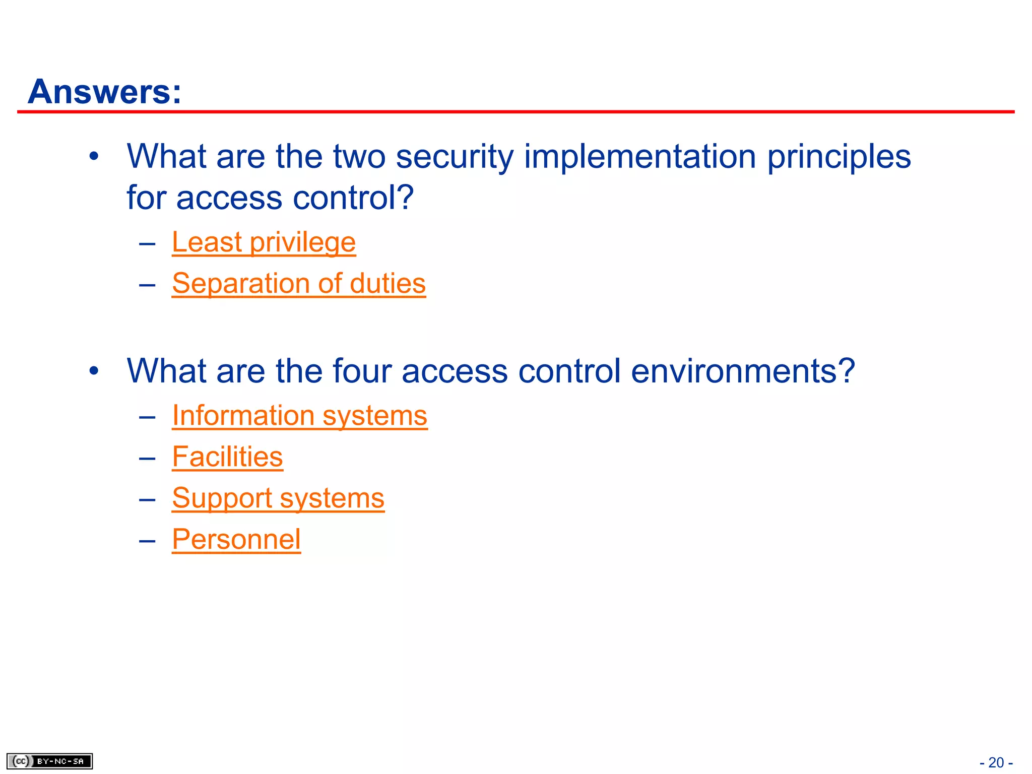 Answers:
   • What are the two security implementation principles
     for access control?
      – Least privilege
      – Separation of duties


   • What are the four access control environments?
      –   Information systems
      –   Facilities
      –   Support systems
      –   Personnel




                                                           - 20 -
 