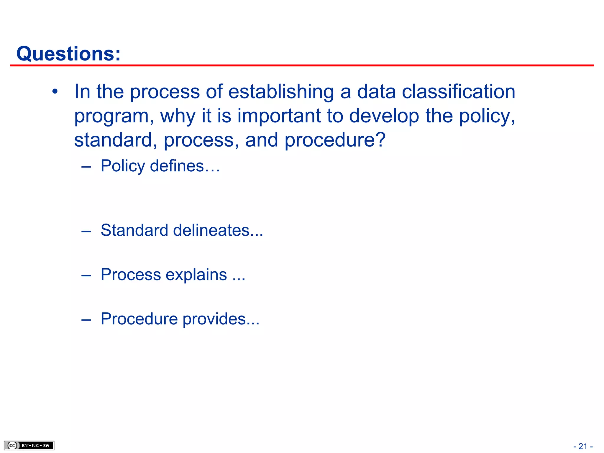 Questions:
   • In the process of establishing a data classification
     program, why it is important to develop the policy,
     standard, process, and procedure?
      – Policy defines…


      – Standard delineates...

      – Process explains ...

      – Procedure provides...




                                                            - 21 -
 