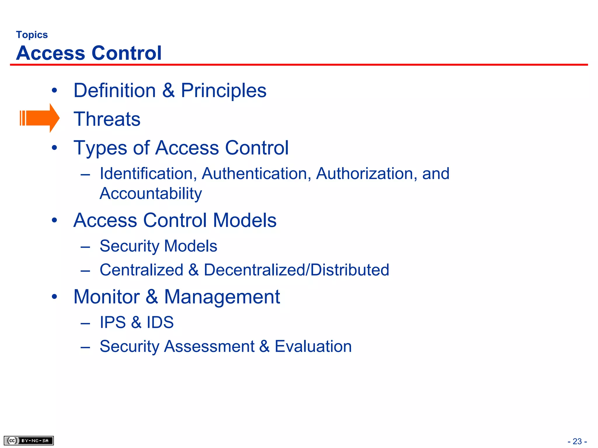 Topics

Access Control
         • Definition & Principles
         • Threats
         • Types of Access Control
            – Identification, Authentication, Authorization, and
              Accountability
         • Access Control Models
            – Security Models
            – Centralized & Decentralized/Distributed
         • Monitor & Management
            – IPS & IDS
            – Security Assessment & Evaluation




                                                                   - 23 -
 