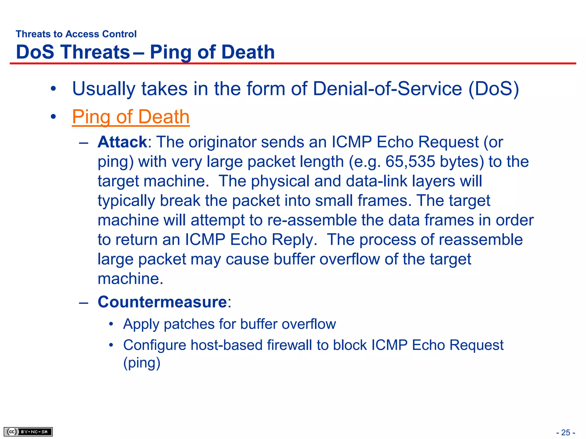 Threats to Access Control

DoS Threats – Ping of Death
       • Usually takes in the form of Denial-of-Service (DoS)
       • Ping of Death
             – Attack: The originator sends an ICMP Echo Request (or
               ping) with very large packet length (e.g. 65,535 bytes) to the
               target machine. The physical and data-link layers will
               typically break the packet into small frames. The target
               machine will attempt to re-assemble the data frames in order
               to return an ICMP Echo Reply. The process of reassemble
               large packet may cause buffer overflow of the target
               machine.
             – Countermeasure:
                   • Apply patches for buffer overflow
                   • Configure host-based firewall to block ICMP Echo Request
                     (ping)



                                                                                - 25 -
 