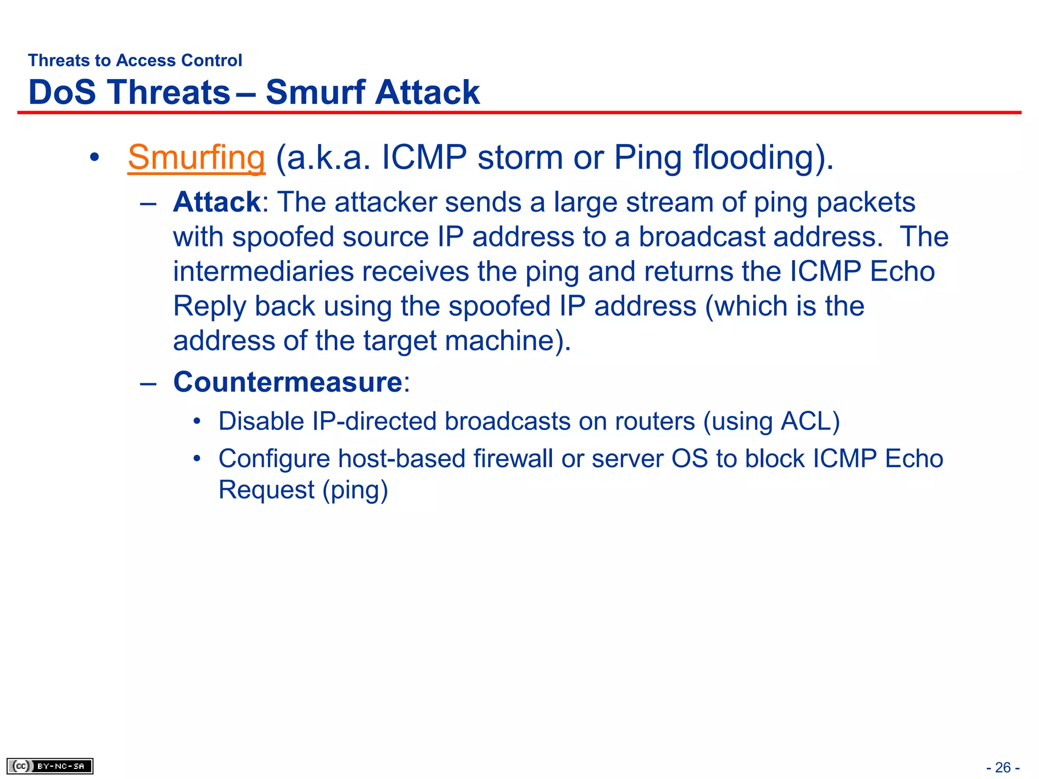 Threats to Access Control

DoS Threats – Smurf Attack
       • Smurfing (a.k.a. ICMP storm or Ping flooding).
             – Attack: The attacker sends a large stream of ping packets
               with spoofed source IP address to a broadcast address. The
               intermediaries receives the ping and returns the ICMP Echo
               Reply back using the spoofed IP address (which is the
               address of the target machine).
             – Countermeasure:
                   • Disable IP-directed broadcasts on routers (using ACL)
                   • Configure host-based firewall or server OS to block ICMP Echo
                     Request (ping)




                                                                                     - 26 -
 