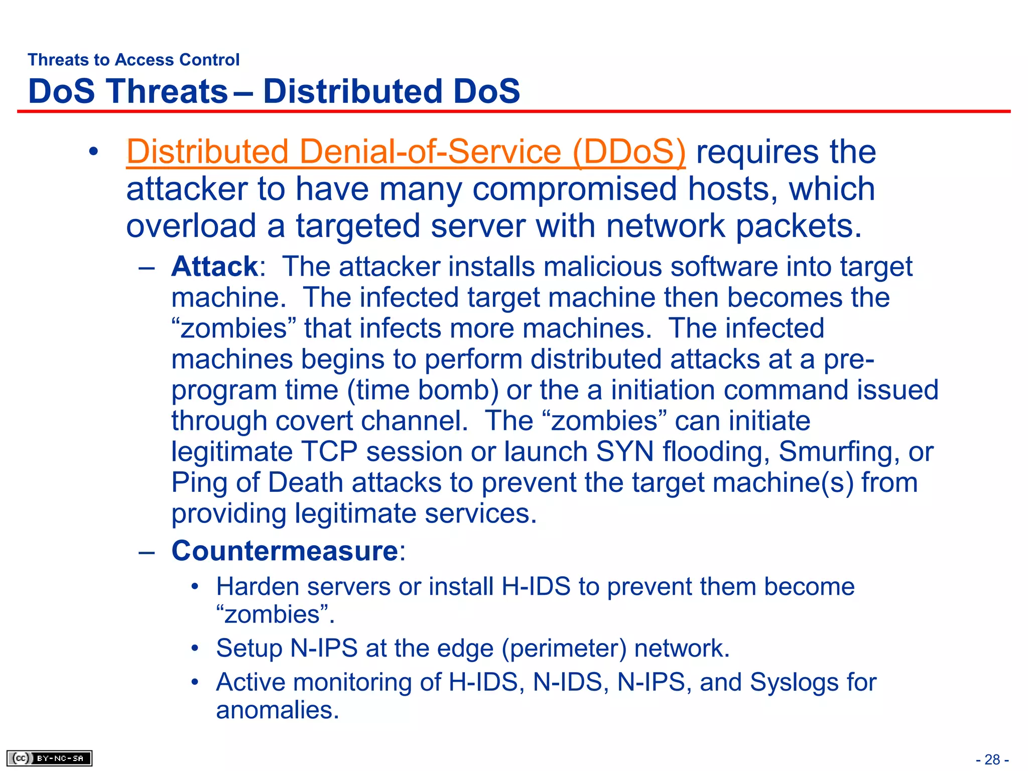 Threats to Access Control

DoS Threats – Distributed DoS
       • Distributed Denial-of-Service (DDoS) requires the
         attacker to have many compromised hosts, which
         overload a targeted server with network packets.
             – Attack: The attacker installs malicious software into target
               machine. The infected target machine then becomes the
               “zombies” that infects more machines. The infected
               machines begins to perform distributed attacks at a pre-
               program time (time bomb) or the a initiation command issued
               through covert channel. The “zombies” can initiate
               legitimate TCP session or launch SYN flooding, Smurfing, or
               Ping of Death attacks to prevent the target machine(s) from
               providing legitimate services.
             – Countermeasure:
                   • Harden servers or install H-IDS to prevent them become
                     “zombies”.
                   • Setup N-IPS at the edge (perimeter) network.
                   • Active monitoring of H-IDS, N-IDS, N-IPS, and Syslogs for
                     anomalies.
                                                                                 - 28 -
 