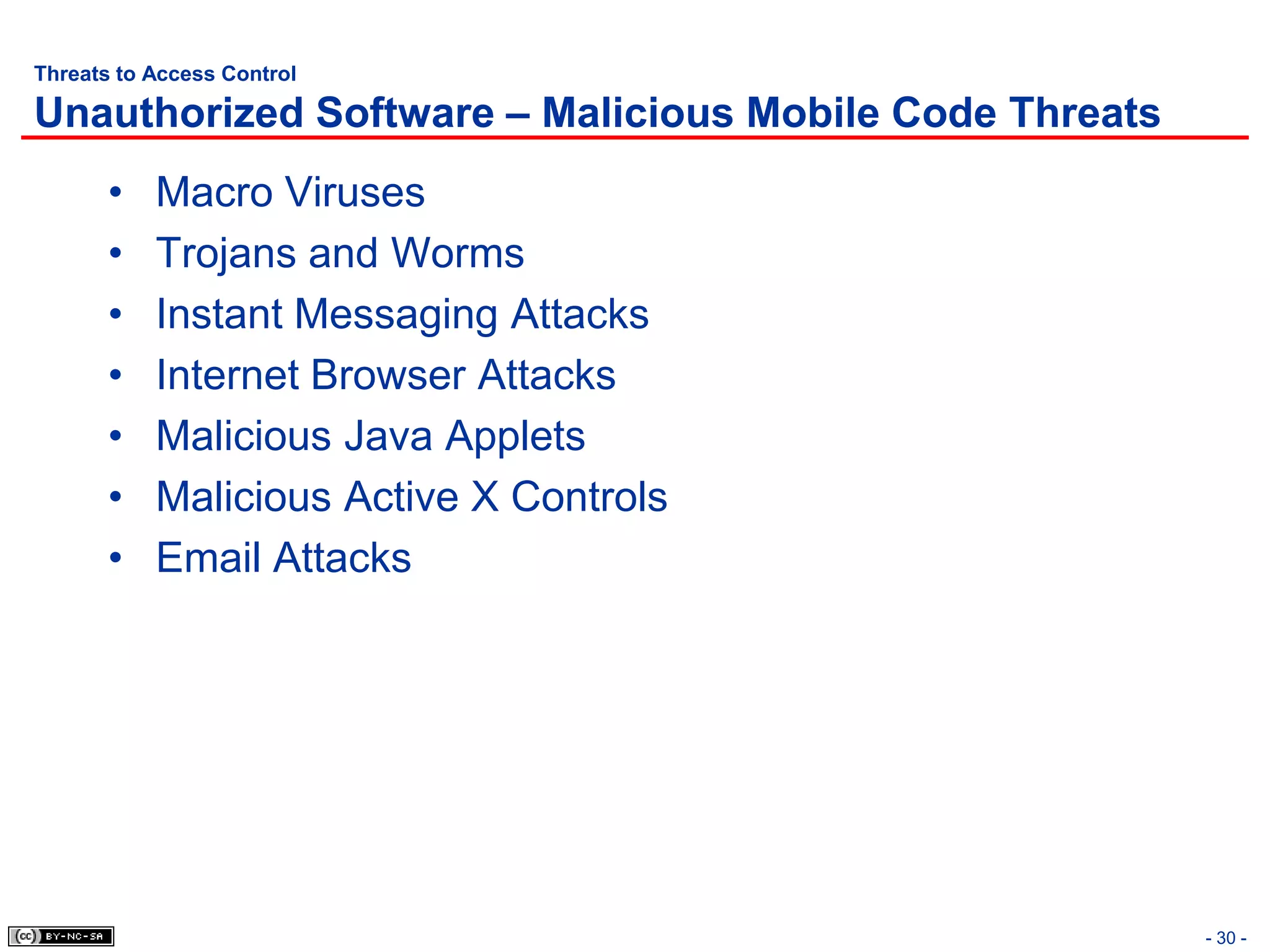 Threats to Access Control

Unauthorized Software – Malicious Mobile Code Threats
       •   Macro Viruses
       •   Trojans and Worms
       •   Instant Messaging Attacks
       •   Internet Browser Attacks
       •   Malicious Java Applets
       •   Malicious Active X Controls
       •   Email Attacks




                                                        - 30 -
 