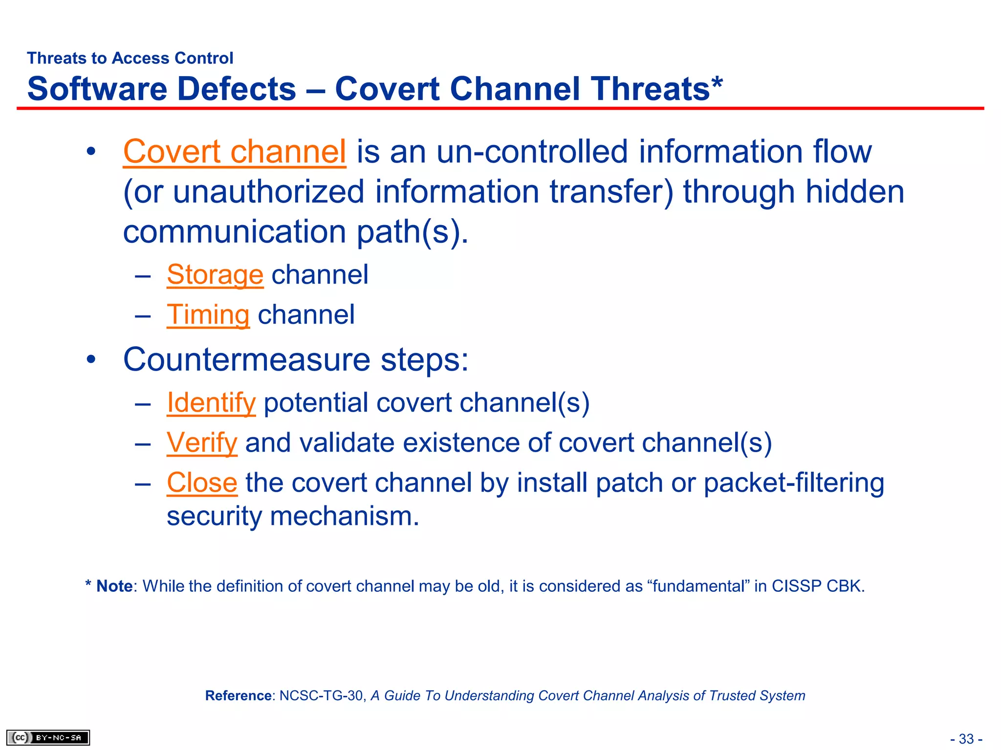 Threats to Access Control

Software Defects – Covert Channel Threats*
       • Covert channel is an un-controlled information flow
         (or unauthorized information transfer) through hidden
         communication path(s).
             – Storage channel
             – Timing channel
       • Countermeasure steps:
             – Identify potential covert channel(s)
             – Verify and validate existence of covert channel(s)
             – Close the covert channel by install patch or packet-filtering
               security mechanism.

       * Note: While the definition of covert channel may be old, it is considered as “fundamental” in CISSP CBK.




                       Reference: NCSC-TG-30, A Guide To Understanding Covert Channel Analysis of Trusted System


                                                                                                                    - 33 -
 