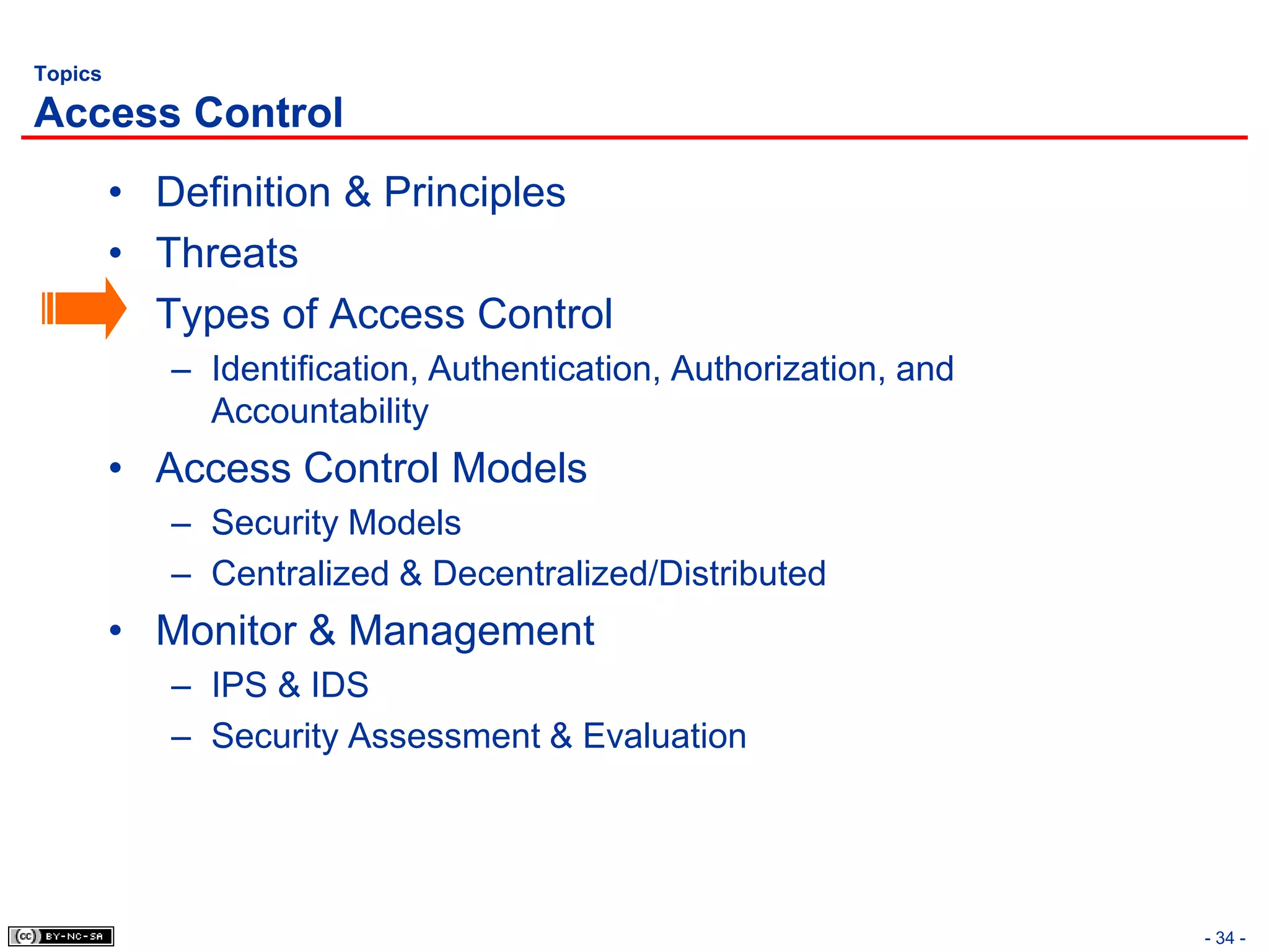Topics

Access Control
         • Definition & Principles
         • Threats
         • Types of Access Control
            – Identification, Authentication, Authorization, and
              Accountability
         • Access Control Models
            – Security Models
            – Centralized & Decentralized/Distributed
         • Monitor & Management
            – IPS & IDS
            – Security Assessment & Evaluation




                                                                   - 34 -
 