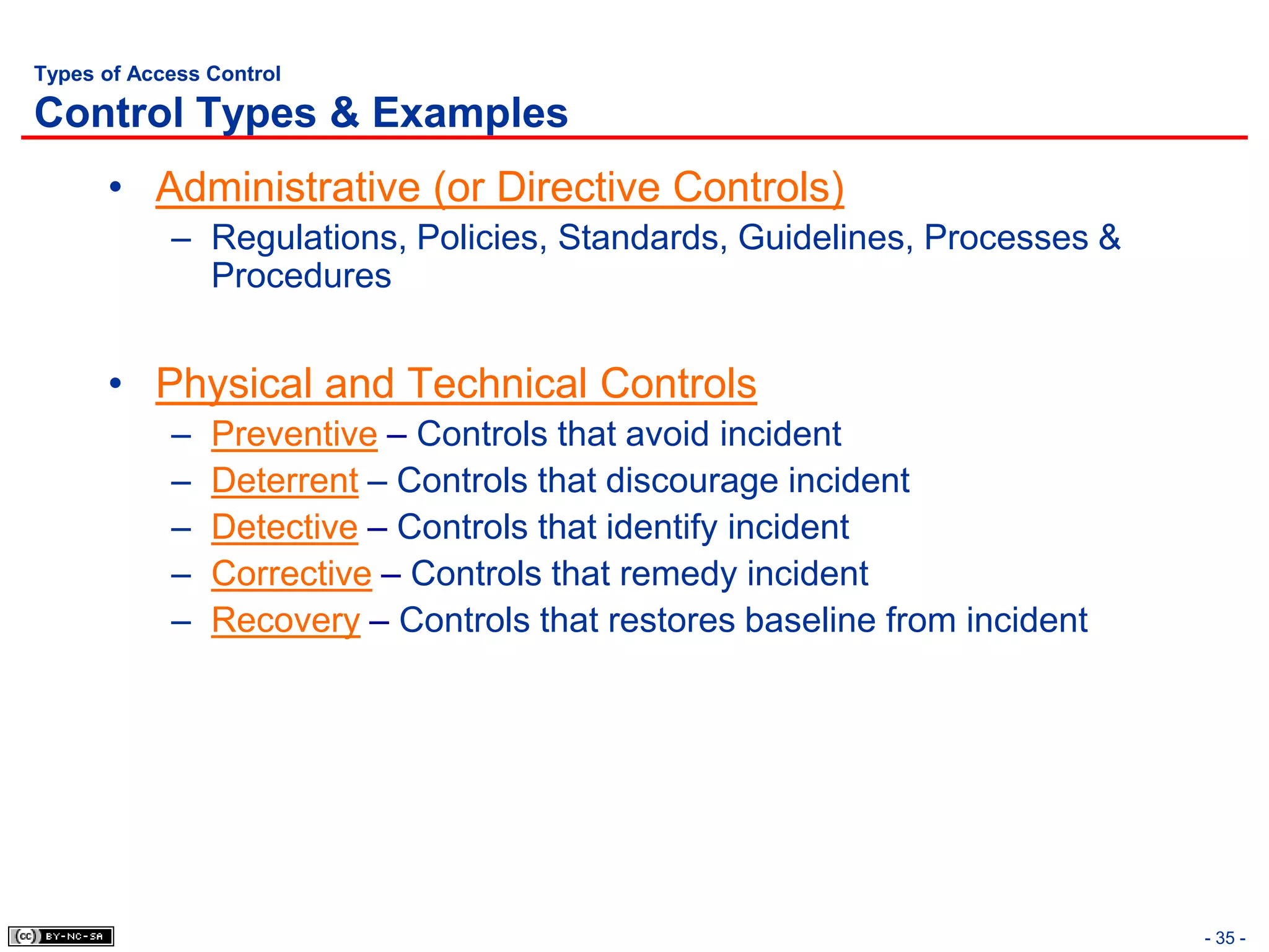 Types of Access Control

Control Types & Examples
      • Administrative (or Directive Controls)
            – Regulations, Policies, Standards, Guidelines, Processes &
              Procedures


      • Physical and Technical Controls
            –   Preventive – Controls that avoid incident
            –   Deterrent – Controls that discourage incident
            –   Detective – Controls that identify incident
            –   Corrective – Controls that remedy incident
            –   Recovery – Controls that restores baseline from incident




                                                                           - 35 -
 