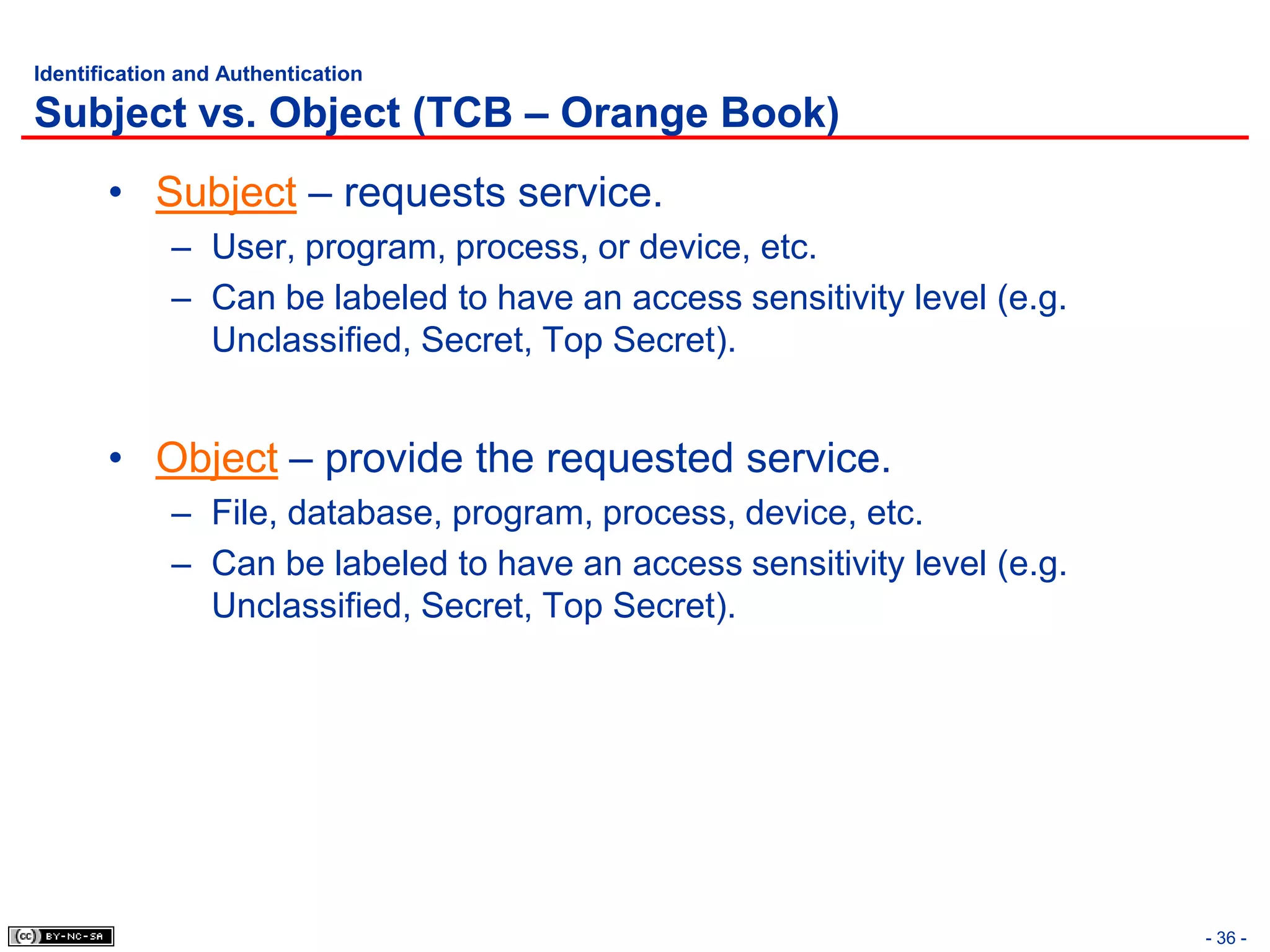 Identification and Authentication

Subject vs. Object (TCB – Orange Book)
       • Subject – requests service.
             – User, program, process, or device, etc.
             – Can be labeled to have an access sensitivity level (e.g.
               Unclassified, Secret, Top Secret).


       • Object – provide the requested service.
             – File, database, program, process, device, etc.
             – Can be labeled to have an access sensitivity level (e.g.
               Unclassified, Secret, Top Secret).




                                                                          - 36 -
 