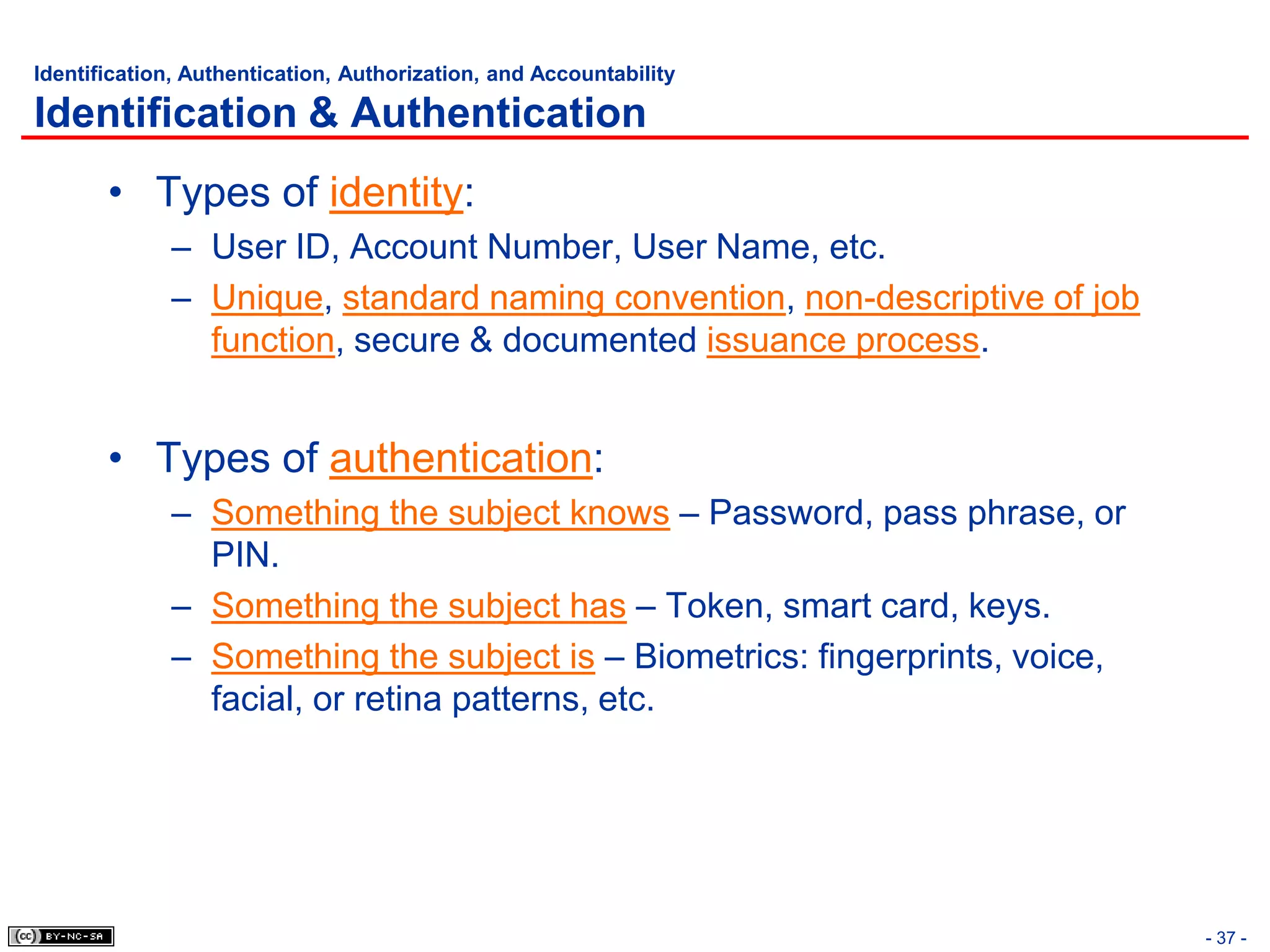 Identification, Authentication, Authorization, and Accountability

Identification & Authentication
       • Types of identity:
             – User ID, Account Number, User Name, etc.
             – Unique, standard naming convention, non-descriptive of job
               function, secure & documented issuance process.


       • Types of authentication:
             – Something the subject knows – Password, pass phrase, or
               PIN.
             – Something the subject has – Token, smart card, keys.
             – Something the subject is – Biometrics: fingerprints, voice,
               facial, or retina patterns, etc.




                                                                             - 37 -
 