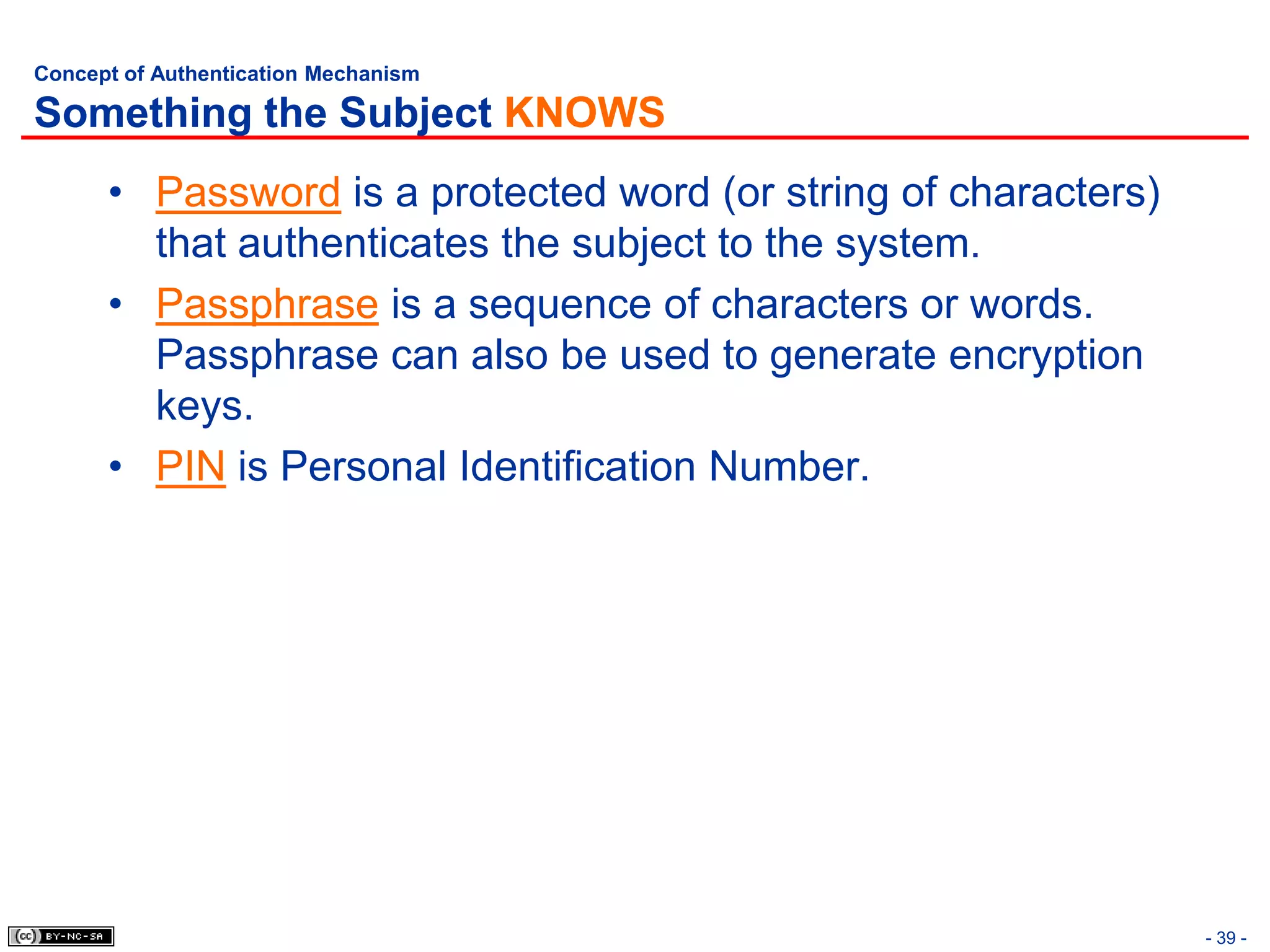 Concept of Authentication Mechanism

Something the Subject KNOWS
      • Password is a protected word (or string of characters)
        that authenticates the subject to the system.
      • Passphrase is a sequence of characters or words.
        Passphrase can also be used to generate encryption
        keys.
      • PIN is Personal Identification Number.




                                                                 - 39 -
 