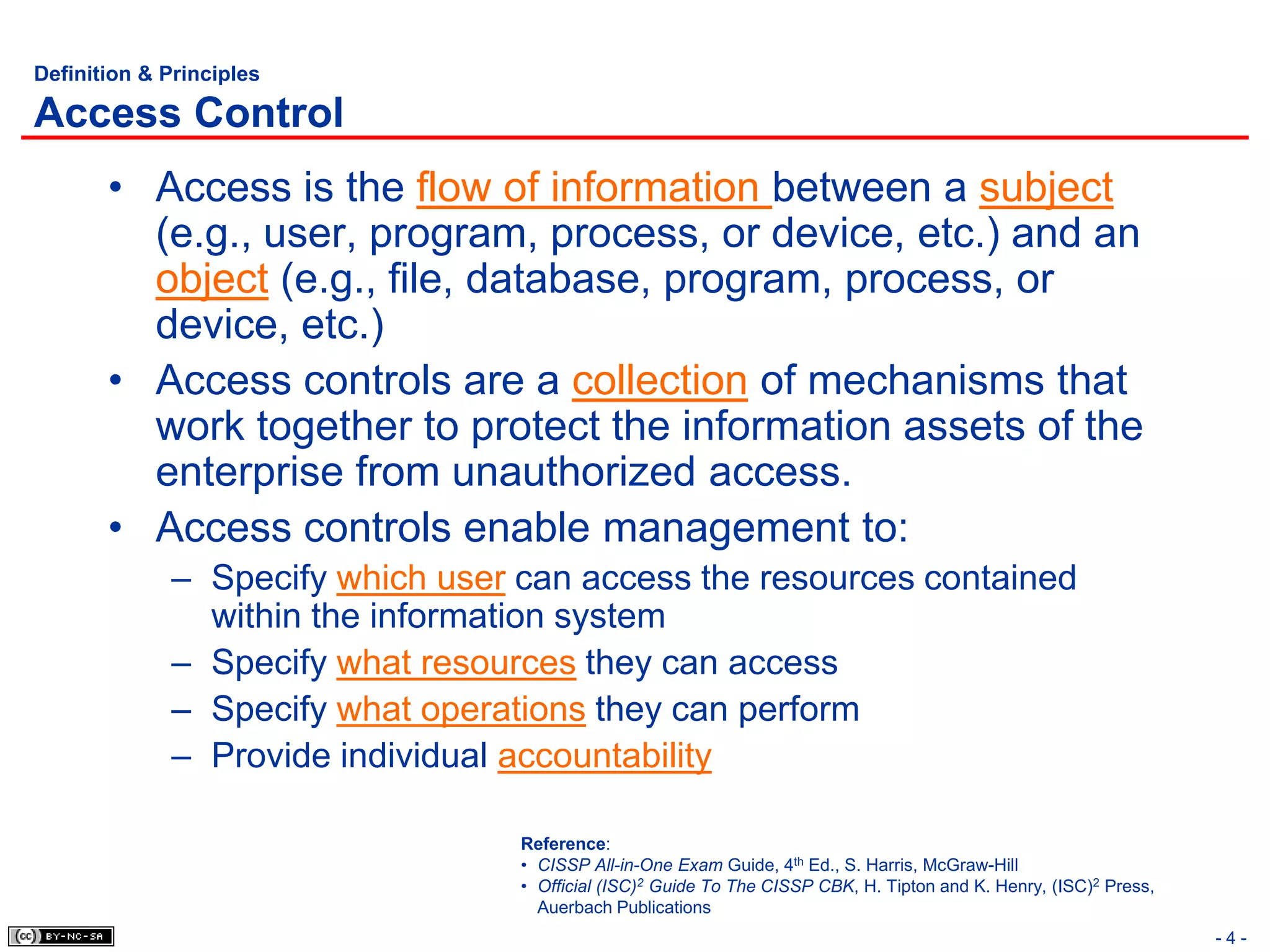 Definition & Principles

Access Control
       • Access is the flow of information between a subject
         (e.g., user, program, process, or device, etc.) and an
         object (e.g., file, database, program, process, or
         device, etc.)
       • Access controls are a collection of mechanisms that
         work together to protect the information assets of the
         enterprise from unauthorized access.
       • Access controls enable management to:
             – Specify which user can access the resources contained
               within the information system
             – Specify what resources they can access
             – Specify what operations they can perform
             – Provide individual accountability

                                  Reference:
                                  • CISSP All-in-One Exam Guide, 4th Ed., S. Harris, McGraw-Hill
                                  • Official (ISC)2 Guide To The CISSP CBK, H. Tipton and K. Henry, (ISC)2 Press,
                                    Auerbach Publications
                                                                                                                    -4-
 