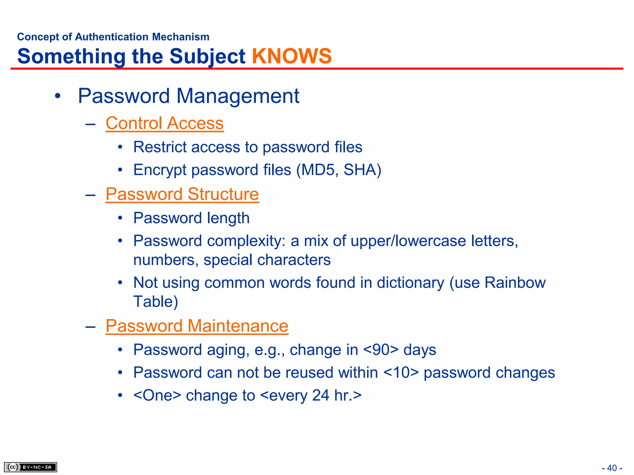 Concept of Authentication Mechanism

Something the Subject KNOWS
      • Password Management
            – Control Access
                  • Restrict access to password files
                  • Encrypt password files (MD5, SHA)
            – Password Structure
                  • Password length
                  • Password complexity: a mix of upper/lowercase letters,
                    numbers, special characters
                  • Not using common words found in dictionary (use Rainbow
                    Table)
            – Password Maintenance
                  • Password aging, e.g., change in <90> days
                  • Password can not be reused within <10> password changes
                  • <One> change to <every 24 hr.>



                                                                              - 40 -
 