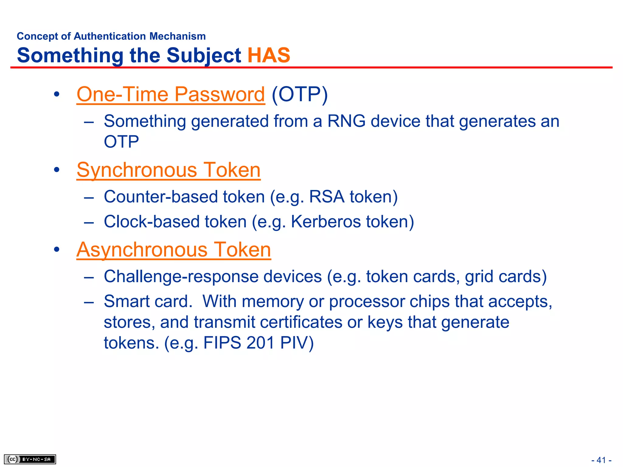 Concept of Authentication Mechanism

Something the Subject HAS
      • One-Time Password (OTP)
            – Something generated from a RNG device that generates an
              OTP
      • Synchronous Token
            – Counter-based token (e.g. RSA token)
            – Clock-based token (e.g. Kerberos token)
      • Asynchronous Token
            – Challenge-response devices (e.g. token cards, grid cards)
            – Smart card. With memory or processor chips that accepts,
              stores, and transmit certificates or keys that generate
              tokens. (e.g. FIPS 201 PIV)




                                                                          - 41 -
 