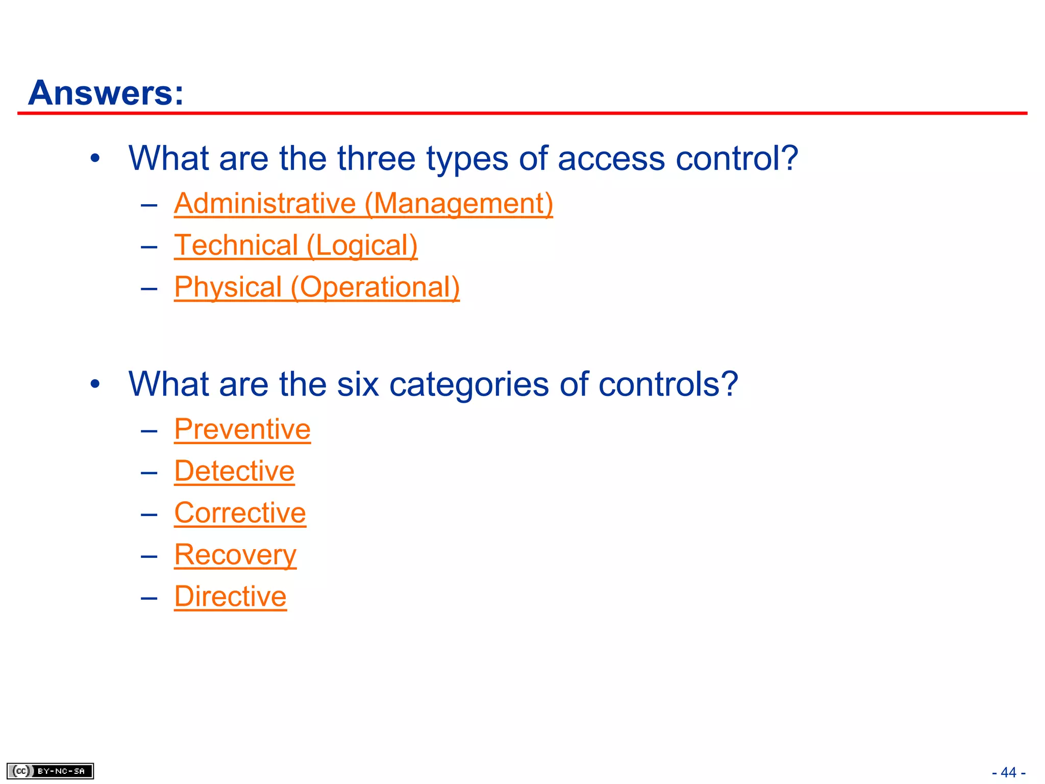 Answers:
   • What are the three types of access control?
      – Administrative (Management)
      – Technical (Logical)
      – Physical (Operational)


   • What are the six categories of controls?
      –   Preventive
      –   Detective
      –   Corrective
      –   Recovery
      –   Directive




                                                   - 44 -
 